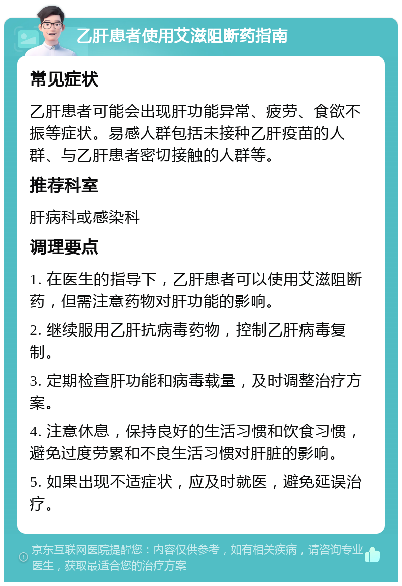 乙肝患者使用艾滋阻断药指南 常见症状 乙肝患者可能会出现肝功能异常、疲劳、食欲不振等症状。易感人群包括未接种乙肝疫苗的人群、与乙肝患者密切接触的人群等。 推荐科室 肝病科或感染科 调理要点 1. 在医生的指导下，乙肝患者可以使用艾滋阻断药，但需注意药物对肝功能的影响。 2. 继续服用乙肝抗病毒药物，控制乙肝病毒复制。 3. 定期检查肝功能和病毒载量，及时调整治疗方案。 4. 注意休息，保持良好的生活习惯和饮食习惯，避免过度劳累和不良生活习惯对肝脏的影响。 5. 如果出现不适症状，应及时就医，避免延误治疗。