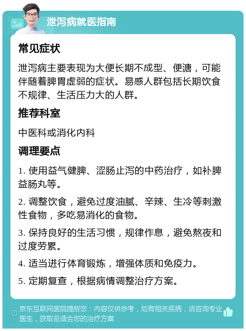 泄泻病就医指南 常见症状 泄泻病主要表现为大便长期不成型、便溏，可能伴随着脾胃虚弱的症状。易感人群包括长期饮食不规律、生活压力大的人群。 推荐科室 中医科或消化内科 调理要点 1. 使用益气健脾、涩肠止泻的中药治疗，如补脾益肠丸等。 2. 调整饮食，避免过度油腻、辛辣、生冷等刺激性食物，多吃易消化的食物。 3. 保持良好的生活习惯，规律作息，避免熬夜和过度劳累。 4. 适当进行体育锻炼，增强体质和免疫力。 5. 定期复查，根据病情调整治疗方案。