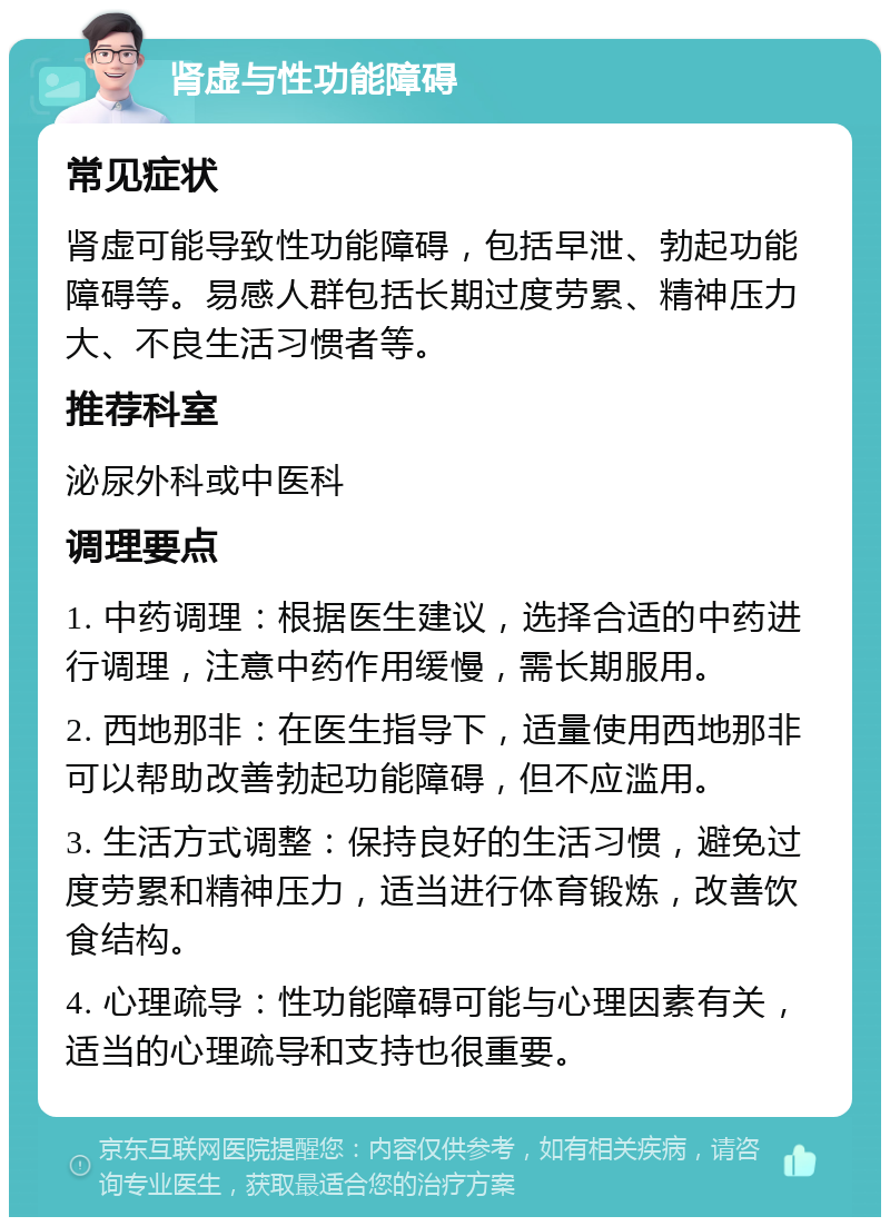 肾虚与性功能障碍 常见症状 肾虚可能导致性功能障碍，包括早泄、勃起功能障碍等。易感人群包括长期过度劳累、精神压力大、不良生活习惯者等。 推荐科室 泌尿外科或中医科 调理要点 1. 中药调理：根据医生建议，选择合适的中药进行调理，注意中药作用缓慢，需长期服用。 2. 西地那非：在医生指导下，适量使用西地那非可以帮助改善勃起功能障碍，但不应滥用。 3. 生活方式调整：保持良好的生活习惯，避免过度劳累和精神压力，适当进行体育锻炼，改善饮食结构。 4. 心理疏导：性功能障碍可能与心理因素有关，适当的心理疏导和支持也很重要。