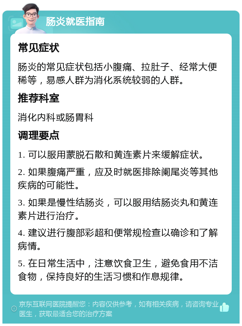 肠炎就医指南 常见症状 肠炎的常见症状包括小腹痛、拉肚子、经常大便稀等，易感人群为消化系统较弱的人群。 推荐科室 消化内科或肠胃科 调理要点 1. 可以服用蒙脱石散和黄连素片来缓解症状。 2. 如果腹痛严重，应及时就医排除阑尾炎等其他疾病的可能性。 3. 如果是慢性结肠炎，可以服用结肠炎丸和黄连素片进行治疗。 4. 建议进行腹部彩超和便常规检查以确诊和了解病情。 5. 在日常生活中，注意饮食卫生，避免食用不洁食物，保持良好的生活习惯和作息规律。