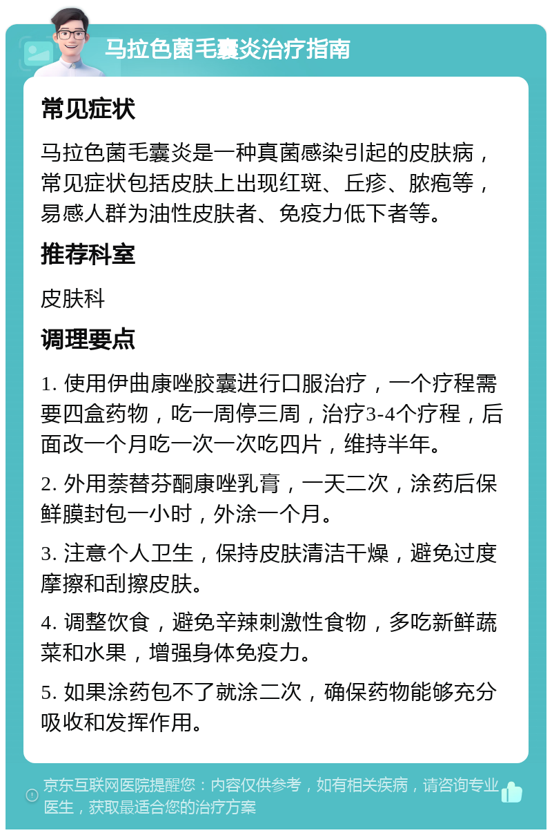 马拉色菌毛囊炎治疗指南 常见症状 马拉色菌毛囊炎是一种真菌感染引起的皮肤病，常见症状包括皮肤上出现红斑、丘疹、脓疱等，易感人群为油性皮肤者、免疫力低下者等。 推荐科室 皮肤科 调理要点 1. 使用伊曲康唑胶囊进行口服治疗，一个疗程需要四盒药物，吃一周停三周，治疗3-4个疗程，后面改一个月吃一次一次吃四片，维持半年。 2. 外用萘替芬酮康唑乳膏，一天二次，涂药后保鲜膜封包一小时，外涂一个月。 3. 注意个人卫生，保持皮肤清洁干燥，避免过度摩擦和刮擦皮肤。 4. 调整饮食，避免辛辣刺激性食物，多吃新鲜蔬菜和水果，增强身体免疫力。 5. 如果涂药包不了就涂二次，确保药物能够充分吸收和发挥作用。