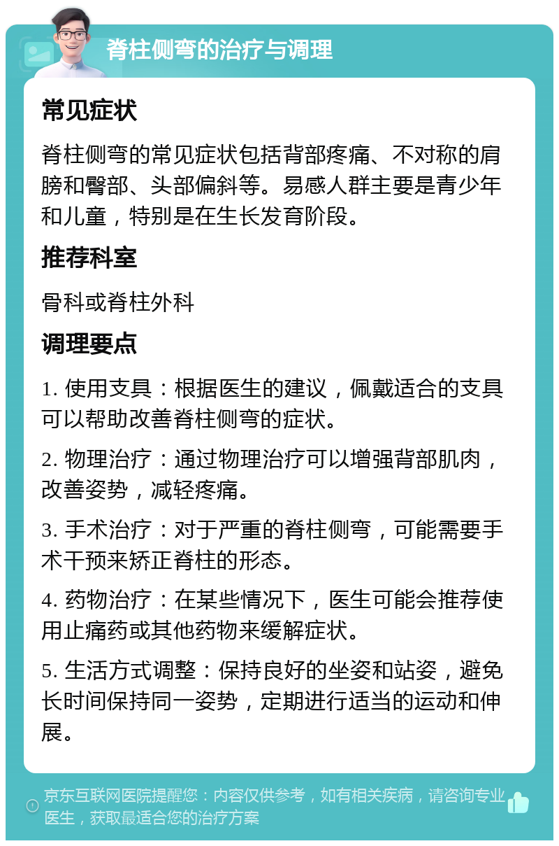 脊柱侧弯的治疗与调理 常见症状 脊柱侧弯的常见症状包括背部疼痛、不对称的肩膀和臀部、头部偏斜等。易感人群主要是青少年和儿童，特别是在生长发育阶段。 推荐科室 骨科或脊柱外科 调理要点 1. 使用支具：根据医生的建议，佩戴适合的支具可以帮助改善脊柱侧弯的症状。 2. 物理治疗：通过物理治疗可以增强背部肌肉，改善姿势，减轻疼痛。 3. 手术治疗：对于严重的脊柱侧弯，可能需要手术干预来矫正脊柱的形态。 4. 药物治疗：在某些情况下，医生可能会推荐使用止痛药或其他药物来缓解症状。 5. 生活方式调整：保持良好的坐姿和站姿，避免长时间保持同一姿势，定期进行适当的运动和伸展。