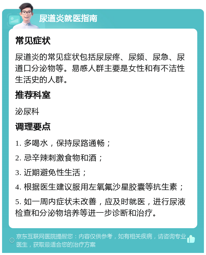 尿道炎就医指南 常见症状 尿道炎的常见症状包括尿尿疼、尿频、尿急、尿道口分泌物等。易感人群主要是女性和有不洁性生活史的人群。 推荐科室 泌尿科 调理要点 1. 多喝水，保持尿路通畅； 2. 忌辛辣刺激食物和酒； 3. 近期避免性生活； 4. 根据医生建议服用左氧氟沙星胶囊等抗生素； 5. 如一周内症状未改善，应及时就医，进行尿液检查和分泌物培养等进一步诊断和治疗。