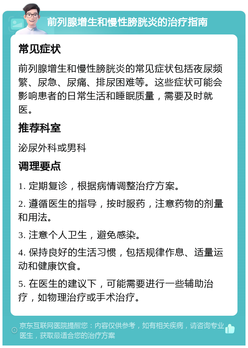 前列腺增生和慢性膀胱炎的治疗指南 常见症状 前列腺增生和慢性膀胱炎的常见症状包括夜尿频繁、尿急、尿痛、排尿困难等。这些症状可能会影响患者的日常生活和睡眠质量，需要及时就医。 推荐科室 泌尿外科或男科 调理要点 1. 定期复诊，根据病情调整治疗方案。 2. 遵循医生的指导，按时服药，注意药物的剂量和用法。 3. 注意个人卫生，避免感染。 4. 保持良好的生活习惯，包括规律作息、适量运动和健康饮食。 5. 在医生的建议下，可能需要进行一些辅助治疗，如物理治疗或手术治疗。