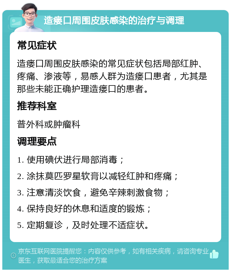 造瘘口周围皮肤感染的治疗与调理 常见症状 造瘘口周围皮肤感染的常见症状包括局部红肿、疼痛、渗液等，易感人群为造瘘口患者，尤其是那些未能正确护理造瘘口的患者。 推荐科室 普外科或肿瘤科 调理要点 1. 使用碘伏进行局部消毒； 2. 涂抹莫匹罗星软膏以减轻红肿和疼痛； 3. 注意清淡饮食，避免辛辣刺激食物； 4. 保持良好的休息和适度的锻炼； 5. 定期复诊，及时处理不适症状。