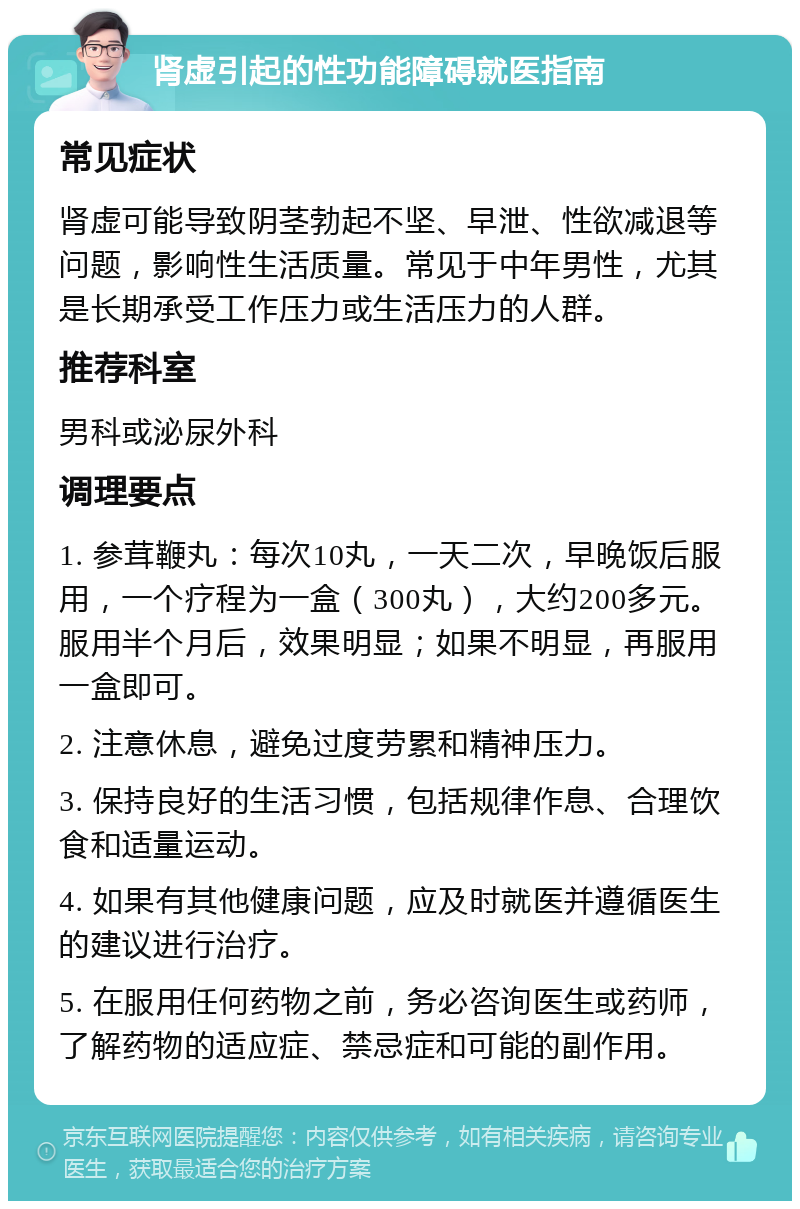 肾虚引起的性功能障碍就医指南 常见症状 肾虚可能导致阴茎勃起不坚、早泄、性欲减退等问题，影响性生活质量。常见于中年男性，尤其是长期承受工作压力或生活压力的人群。 推荐科室 男科或泌尿外科 调理要点 1. 参茸鞭丸：每次10丸，一天二次，早晚饭后服用，一个疗程为一盒（300丸），大约200多元。服用半个月后，效果明显；如果不明显，再服用一盒即可。 2. 注意休息，避免过度劳累和精神压力。 3. 保持良好的生活习惯，包括规律作息、合理饮食和适量运动。 4. 如果有其他健康问题，应及时就医并遵循医生的建议进行治疗。 5. 在服用任何药物之前，务必咨询医生或药师，了解药物的适应症、禁忌症和可能的副作用。