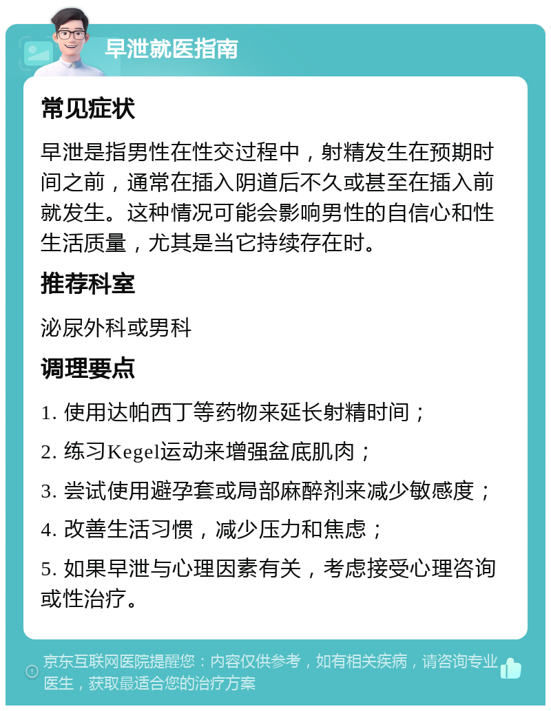 早泄就医指南 常见症状 早泄是指男性在性交过程中，射精发生在预期时间之前，通常在插入阴道后不久或甚至在插入前就发生。这种情况可能会影响男性的自信心和性生活质量，尤其是当它持续存在时。 推荐科室 泌尿外科或男科 调理要点 1. 使用达帕西丁等药物来延长射精时间； 2. 练习Kegel运动来增强盆底肌肉； 3. 尝试使用避孕套或局部麻醉剂来减少敏感度； 4. 改善生活习惯，减少压力和焦虑； 5. 如果早泄与心理因素有关，考虑接受心理咨询或性治疗。