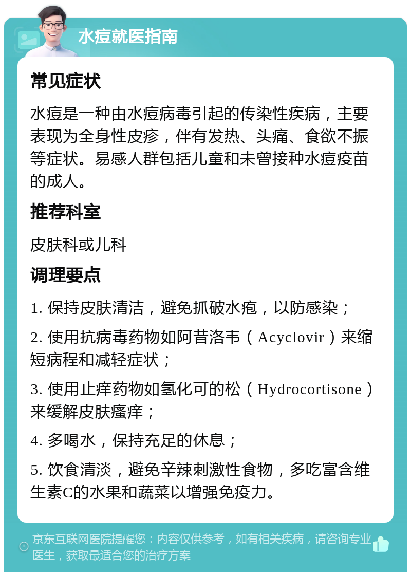 水痘就医指南 常见症状 水痘是一种由水痘病毒引起的传染性疾病，主要表现为全身性皮疹，伴有发热、头痛、食欲不振等症状。易感人群包括儿童和未曾接种水痘疫苗的成人。 推荐科室 皮肤科或儿科 调理要点 1. 保持皮肤清洁，避免抓破水疱，以防感染； 2. 使用抗病毒药物如阿昔洛韦（Acyclovir）来缩短病程和减轻症状； 3. 使用止痒药物如氢化可的松（Hydrocortisone）来缓解皮肤瘙痒； 4. 多喝水，保持充足的休息； 5. 饮食清淡，避免辛辣刺激性食物，多吃富含维生素C的水果和蔬菜以增强免疫力。