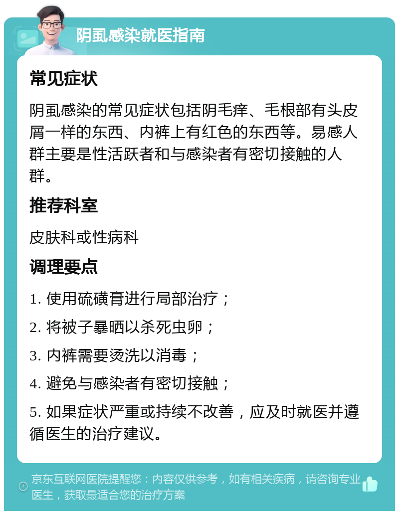 阴虱感染就医指南 常见症状 阴虱感染的常见症状包括阴毛痒、毛根部有头皮屑一样的东西、内裤上有红色的东西等。易感人群主要是性活跃者和与感染者有密切接触的人群。 推荐科室 皮肤科或性病科 调理要点 1. 使用硫磺膏进行局部治疗； 2. 将被子暴晒以杀死虫卵； 3. 内裤需要烫洗以消毒； 4. 避免与感染者有密切接触； 5. 如果症状严重或持续不改善，应及时就医并遵循医生的治疗建议。