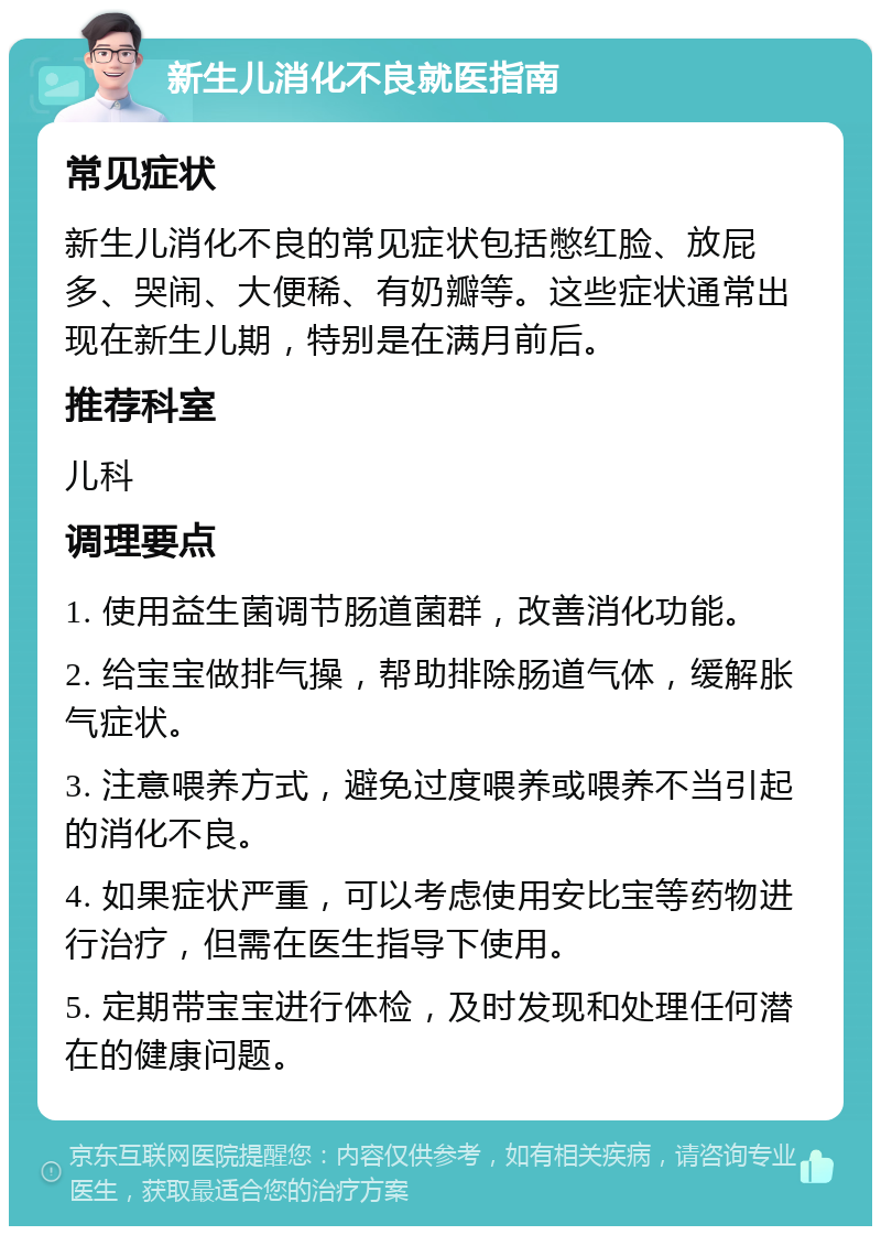 新生儿消化不良就医指南 常见症状 新生儿消化不良的常见症状包括憋红脸、放屁多、哭闹、大便稀、有奶瓣等。这些症状通常出现在新生儿期，特别是在满月前后。 推荐科室 儿科 调理要点 1. 使用益生菌调节肠道菌群，改善消化功能。 2. 给宝宝做排气操，帮助排除肠道气体，缓解胀气症状。 3. 注意喂养方式，避免过度喂养或喂养不当引起的消化不良。 4. 如果症状严重，可以考虑使用安比宝等药物进行治疗，但需在医生指导下使用。 5. 定期带宝宝进行体检，及时发现和处理任何潜在的健康问题。