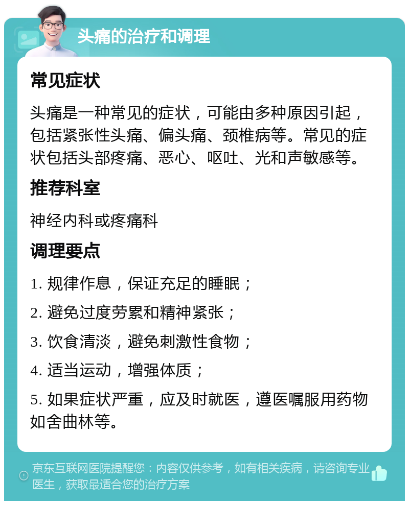 头痛的治疗和调理 常见症状 头痛是一种常见的症状，可能由多种原因引起，包括紧张性头痛、偏头痛、颈椎病等。常见的症状包括头部疼痛、恶心、呕吐、光和声敏感等。 推荐科室 神经内科或疼痛科 调理要点 1. 规律作息，保证充足的睡眠； 2. 避免过度劳累和精神紧张； 3. 饮食清淡，避免刺激性食物； 4. 适当运动，增强体质； 5. 如果症状严重，应及时就医，遵医嘱服用药物如舍曲林等。