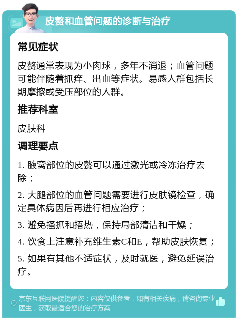 皮赘和血管问题的诊断与治疗 常见症状 皮赘通常表现为小肉球，多年不消退；血管问题可能伴随着抓痒、出血等症状。易感人群包括长期摩擦或受压部位的人群。 推荐科室 皮肤科 调理要点 1. 腋窝部位的皮赘可以通过激光或冷冻治疗去除； 2. 大腿部位的血管问题需要进行皮肤镜检查，确定具体病因后再进行相应治疗； 3. 避免搔抓和捂热，保持局部清洁和干燥； 4. 饮食上注意补充维生素C和E，帮助皮肤恢复； 5. 如果有其他不适症状，及时就医，避免延误治疗。