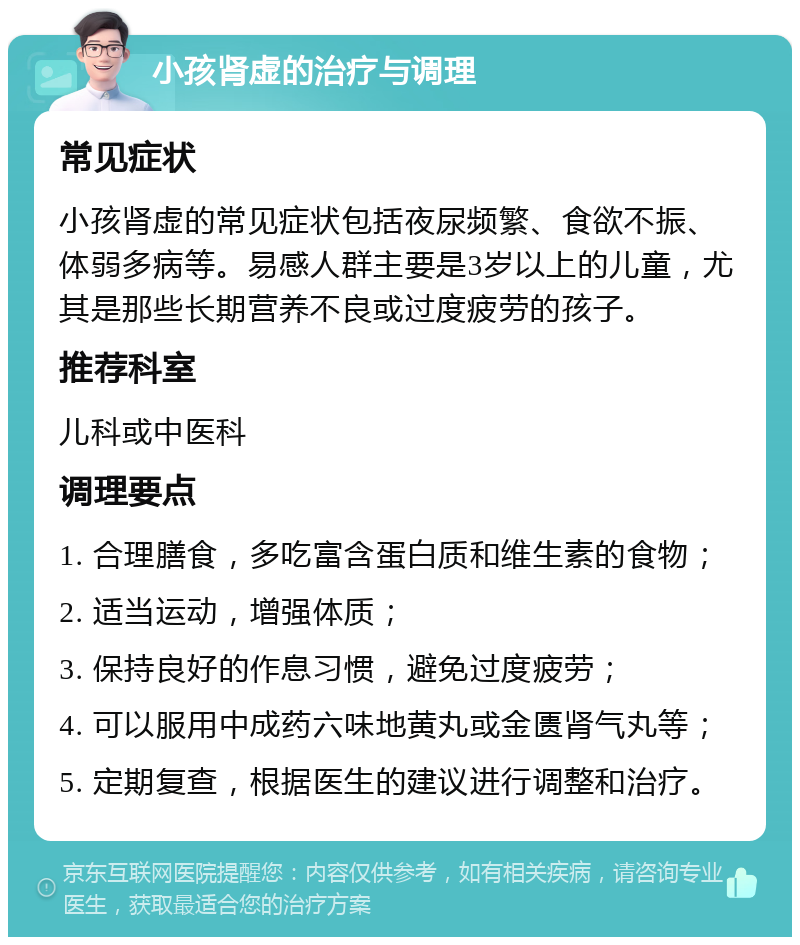 小孩肾虚的治疗与调理 常见症状 小孩肾虚的常见症状包括夜尿频繁、食欲不振、体弱多病等。易感人群主要是3岁以上的儿童，尤其是那些长期营养不良或过度疲劳的孩子。 推荐科室 儿科或中医科 调理要点 1. 合理膳食，多吃富含蛋白质和维生素的食物； 2. 适当运动，增强体质； 3. 保持良好的作息习惯，避免过度疲劳； 4. 可以服用中成药六味地黄丸或金匮肾气丸等； 5. 定期复查，根据医生的建议进行调整和治疗。