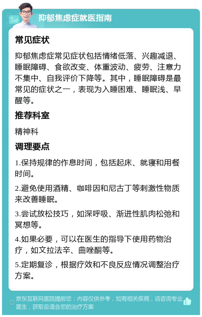 抑郁焦虑症就医指南 常见症状 抑郁焦虑症常见症状包括情绪低落、兴趣减退、睡眠障碍、食欲改变、体重波动、疲劳、注意力不集中、自我评价下降等。其中，睡眠障碍是最常见的症状之一，表现为入睡困难、睡眠浅、早醒等。 推荐科室 精神科 调理要点 1.保持规律的作息时间，包括起床、就寝和用餐时间。 2.避免使用酒精、咖啡因和尼古丁等刺激性物质来改善睡眠。 3.尝试放松技巧，如深呼吸、渐进性肌肉松弛和冥想等。 4.如果必要，可以在医生的指导下使用药物治疗，如文拉法辛、曲唑酮等。 5.定期复诊，根据疗效和不良反应情况调整治疗方案。