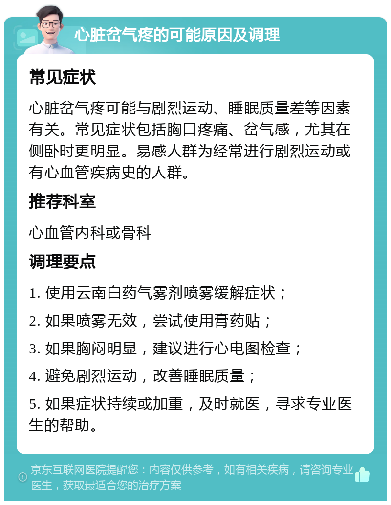 心脏岔气疼的可能原因及调理 常见症状 心脏岔气疼可能与剧烈运动、睡眠质量差等因素有关。常见症状包括胸口疼痛、岔气感，尤其在侧卧时更明显。易感人群为经常进行剧烈运动或有心血管疾病史的人群。 推荐科室 心血管内科或骨科 调理要点 1. 使用云南白药气雾剂喷雾缓解症状； 2. 如果喷雾无效，尝试使用膏药贴； 3. 如果胸闷明显，建议进行心电图检查； 4. 避免剧烈运动，改善睡眠质量； 5. 如果症状持续或加重，及时就医，寻求专业医生的帮助。