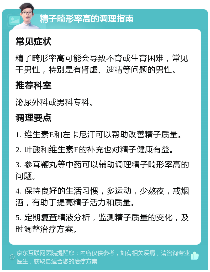 精子畸形率高的调理指南 常见症状 精子畸形率高可能会导致不育或生育困难，常见于男性，特别是有肾虚、遗精等问题的男性。 推荐科室 泌尿外科或男科专科。 调理要点 1. 维生素E和左卡尼汀可以帮助改善精子质量。 2. 叶酸和维生素E的补充也对精子健康有益。 3. 参茸鞭丸等中药可以辅助调理精子畸形率高的问题。 4. 保持良好的生活习惯，多运动，少熬夜，戒烟酒，有助于提高精子活力和质量。 5. 定期复查精液分析，监测精子质量的变化，及时调整治疗方案。