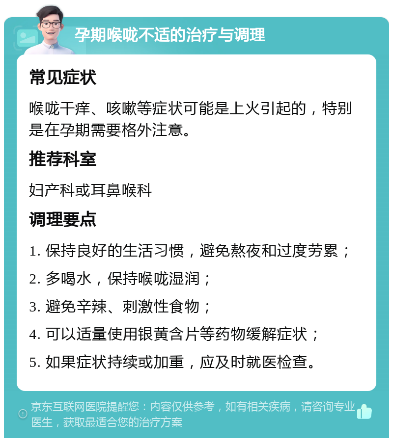 孕期喉咙不适的治疗与调理 常见症状 喉咙干痒、咳嗽等症状可能是上火引起的，特别是在孕期需要格外注意。 推荐科室 妇产科或耳鼻喉科 调理要点 1. 保持良好的生活习惯，避免熬夜和过度劳累； 2. 多喝水，保持喉咙湿润； 3. 避免辛辣、刺激性食物； 4. 可以适量使用银黄含片等药物缓解症状； 5. 如果症状持续或加重，应及时就医检查。