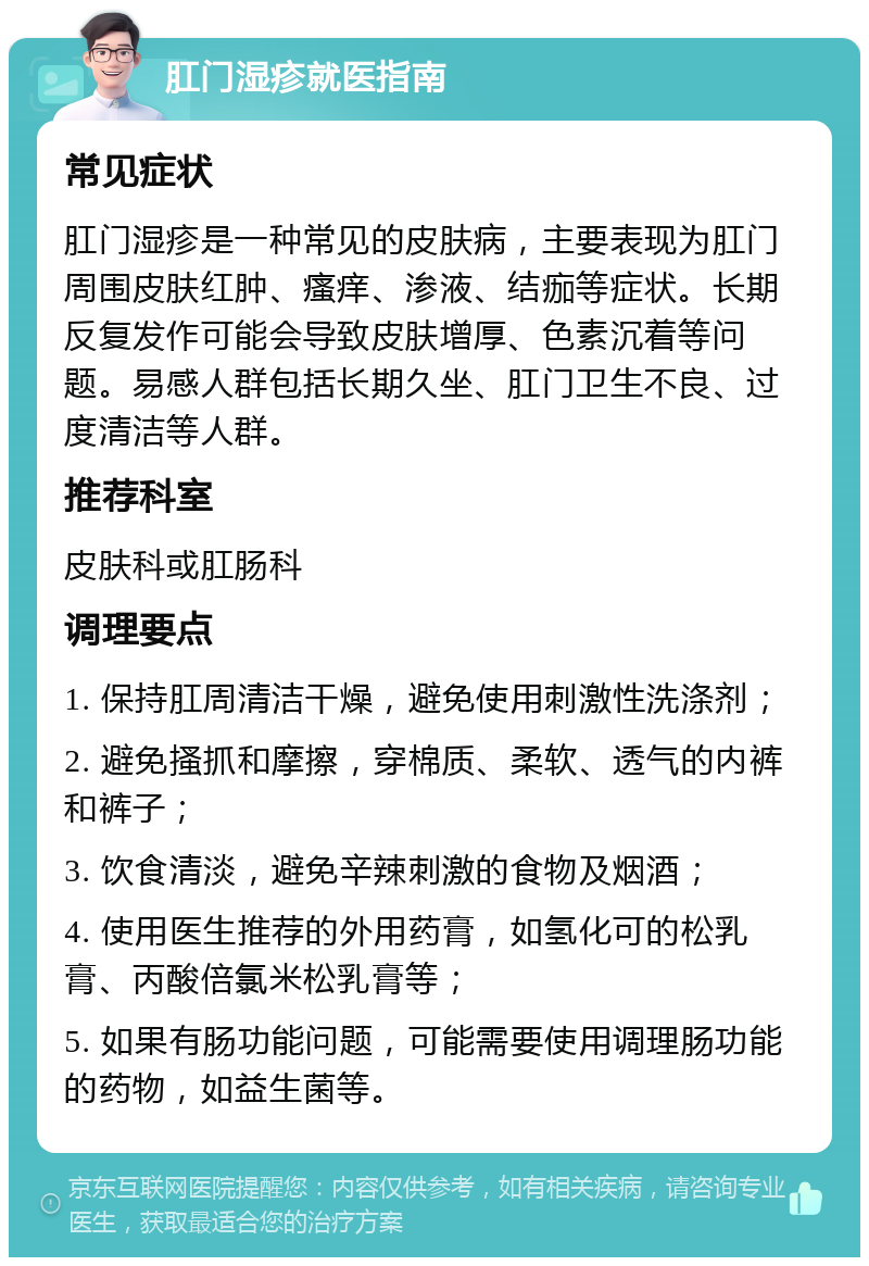 肛门湿疹就医指南 常见症状 肛门湿疹是一种常见的皮肤病，主要表现为肛门周围皮肤红肿、瘙痒、渗液、结痂等症状。长期反复发作可能会导致皮肤增厚、色素沉着等问题。易感人群包括长期久坐、肛门卫生不良、过度清洁等人群。 推荐科室 皮肤科或肛肠科 调理要点 1. 保持肛周清洁干燥，避免使用刺激性洗涤剂； 2. 避免搔抓和摩擦，穿棉质、柔软、透气的内裤和裤子； 3. 饮食清淡，避免辛辣刺激的食物及烟酒； 4. 使用医生推荐的外用药膏，如氢化可的松乳膏、丙酸倍氯米松乳膏等； 5. 如果有肠功能问题，可能需要使用调理肠功能的药物，如益生菌等。