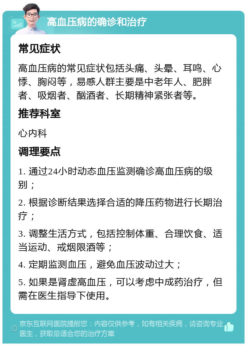 高血压病的确诊和治疗 常见症状 高血压病的常见症状包括头痛、头晕、耳鸣、心悸、胸闷等，易感人群主要是中老年人、肥胖者、吸烟者、酗酒者、长期精神紧张者等。 推荐科室 心内科 调理要点 1. 通过24小时动态血压监测确诊高血压病的级别； 2. 根据诊断结果选择合适的降压药物进行长期治疗； 3. 调整生活方式，包括控制体重、合理饮食、适当运动、戒烟限酒等； 4. 定期监测血压，避免血压波动过大； 5. 如果是肾虚高血压，可以考虑中成药治疗，但需在医生指导下使用。