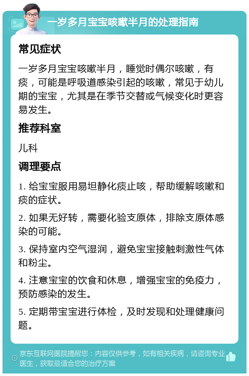 一岁多月宝宝咳嗽半月的处理指南 常见症状 一岁多月宝宝咳嗽半月，睡觉时偶尔咳嗽，有痰，可能是呼吸道感染引起的咳嗽，常见于幼儿期的宝宝，尤其是在季节交替或气候变化时更容易发生。 推荐科室 儿科 调理要点 1. 给宝宝服用易坦静化痰止咳，帮助缓解咳嗽和痰的症状。 2. 如果无好转，需要化验支原体，排除支原体感染的可能。 3. 保持室内空气湿润，避免宝宝接触刺激性气体和粉尘。 4. 注意宝宝的饮食和休息，增强宝宝的免疫力，预防感染的发生。 5. 定期带宝宝进行体检，及时发现和处理健康问题。