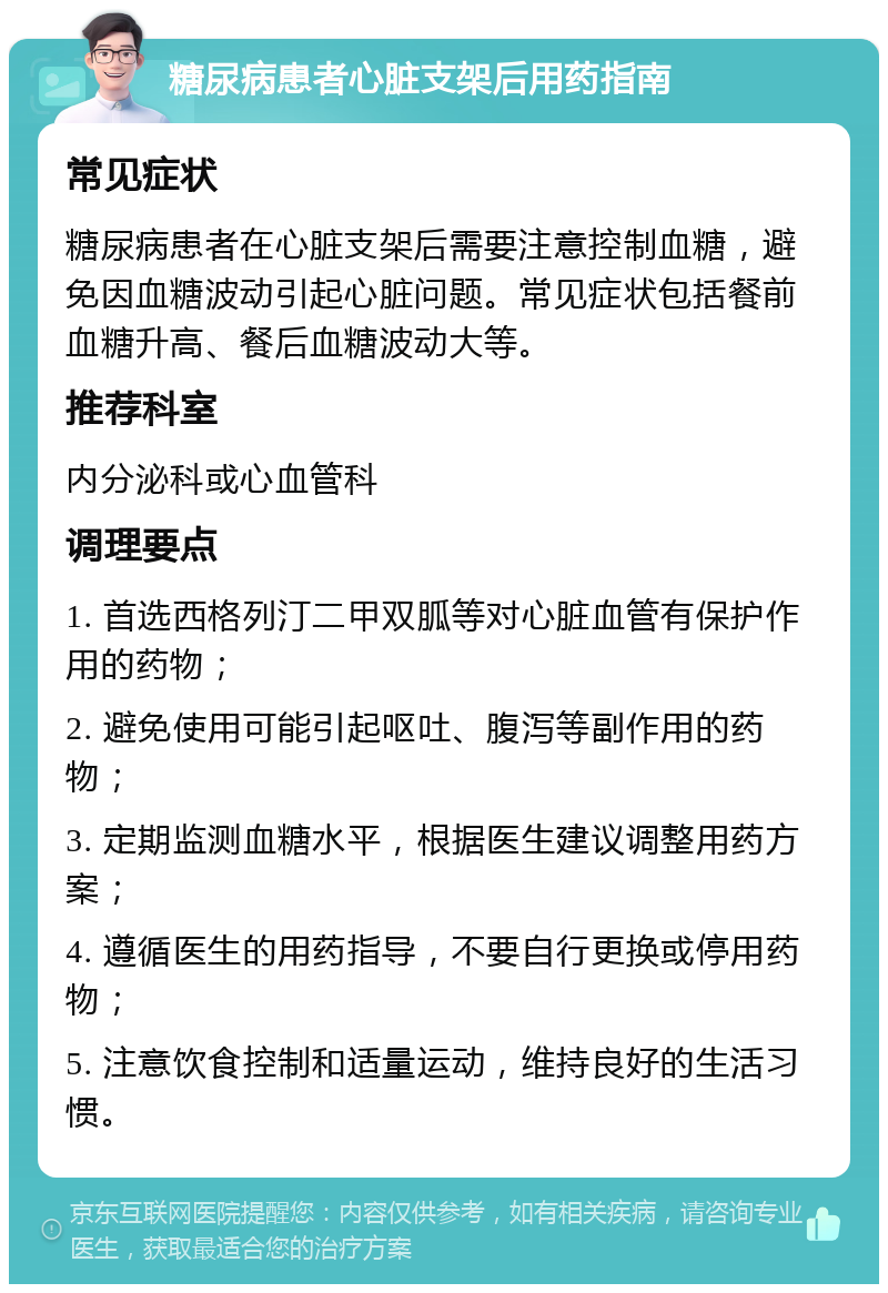 糖尿病患者心脏支架后用药指南 常见症状 糖尿病患者在心脏支架后需要注意控制血糖，避免因血糖波动引起心脏问题。常见症状包括餐前血糖升高、餐后血糖波动大等。 推荐科室 内分泌科或心血管科 调理要点 1. 首选西格列汀二甲双胍等对心脏血管有保护作用的药物； 2. 避免使用可能引起呕吐、腹泻等副作用的药物； 3. 定期监测血糖水平，根据医生建议调整用药方案； 4. 遵循医生的用药指导，不要自行更换或停用药物； 5. 注意饮食控制和适量运动，维持良好的生活习惯。