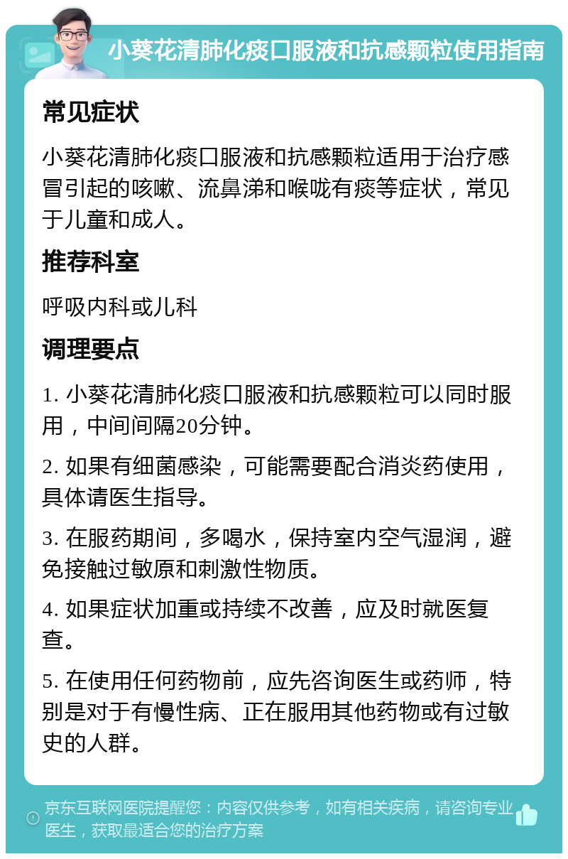 小葵花清肺化痰口服液和抗感颗粒使用指南 常见症状 小葵花清肺化痰口服液和抗感颗粒适用于治疗感冒引起的咳嗽、流鼻涕和喉咙有痰等症状，常见于儿童和成人。 推荐科室 呼吸内科或儿科 调理要点 1. 小葵花清肺化痰口服液和抗感颗粒可以同时服用，中间间隔20分钟。 2. 如果有细菌感染，可能需要配合消炎药使用，具体请医生指导。 3. 在服药期间，多喝水，保持室内空气湿润，避免接触过敏原和刺激性物质。 4. 如果症状加重或持续不改善，应及时就医复查。 5. 在使用任何药物前，应先咨询医生或药师，特别是对于有慢性病、正在服用其他药物或有过敏史的人群。