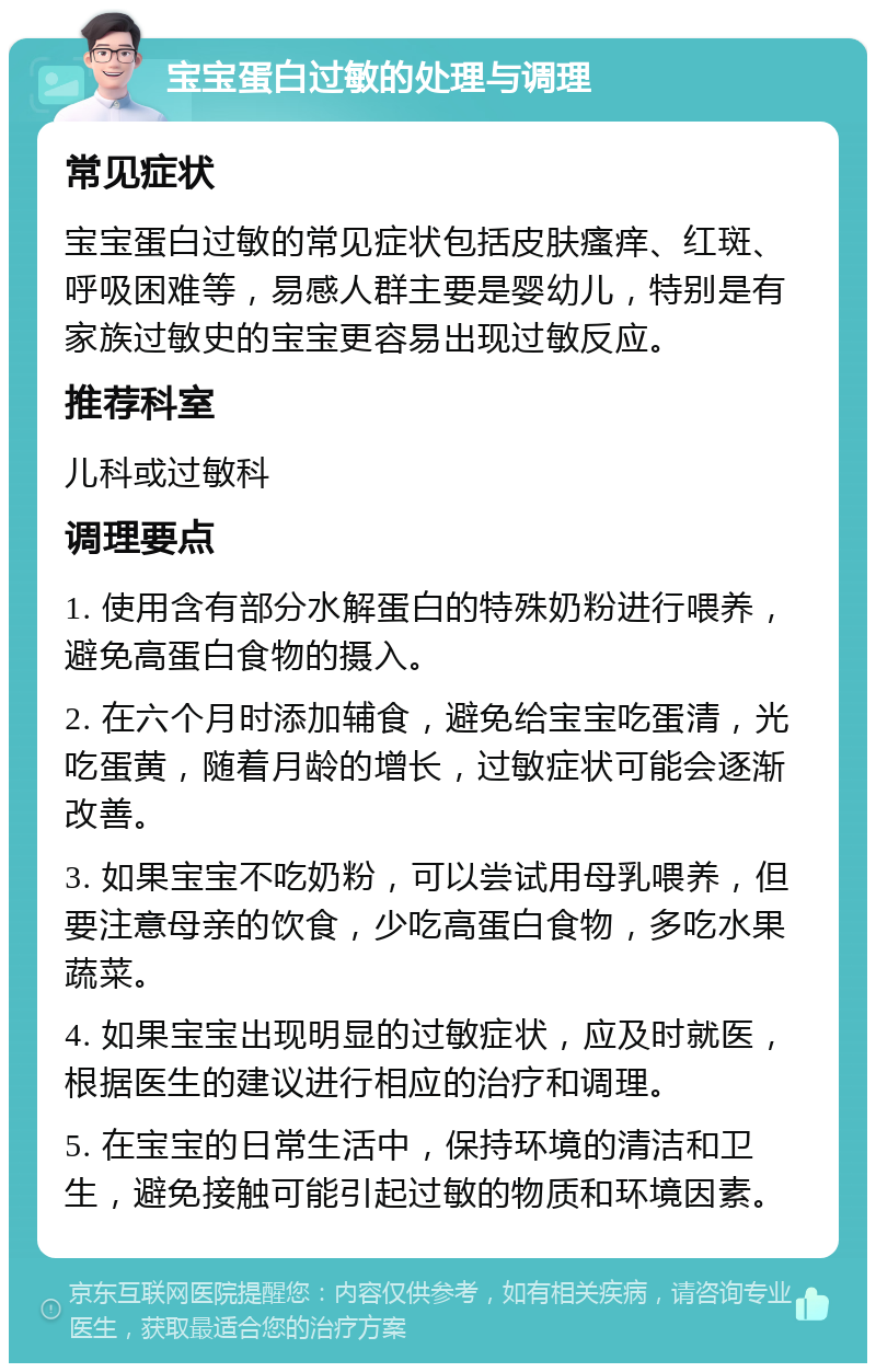 宝宝蛋白过敏的处理与调理 常见症状 宝宝蛋白过敏的常见症状包括皮肤瘙痒、红斑、呼吸困难等，易感人群主要是婴幼儿，特别是有家族过敏史的宝宝更容易出现过敏反应。 推荐科室 儿科或过敏科 调理要点 1. 使用含有部分水解蛋白的特殊奶粉进行喂养，避免高蛋白食物的摄入。 2. 在六个月时添加辅食，避免给宝宝吃蛋清，光吃蛋黄，随着月龄的增长，过敏症状可能会逐渐改善。 3. 如果宝宝不吃奶粉，可以尝试用母乳喂养，但要注意母亲的饮食，少吃高蛋白食物，多吃水果蔬菜。 4. 如果宝宝出现明显的过敏症状，应及时就医，根据医生的建议进行相应的治疗和调理。 5. 在宝宝的日常生活中，保持环境的清洁和卫生，避免接触可能引起过敏的物质和环境因素。