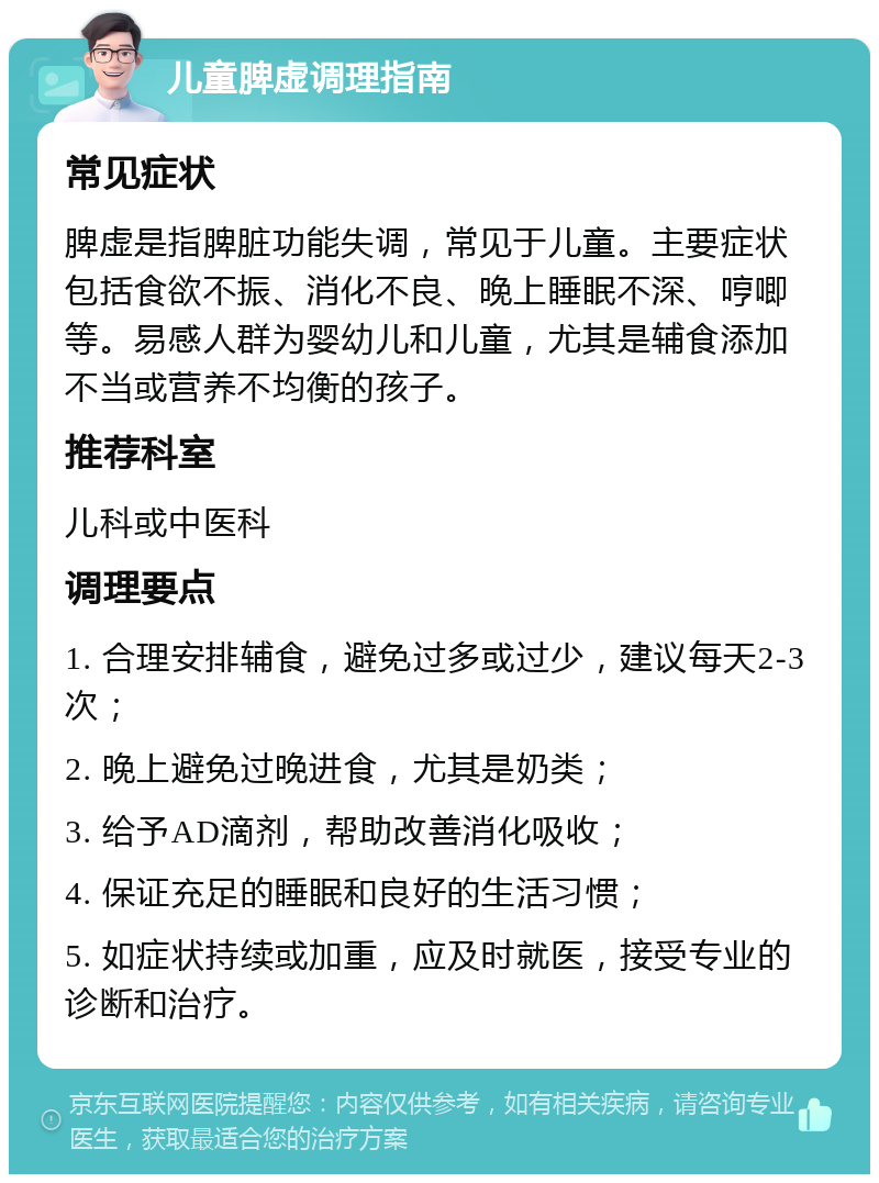 儿童脾虚调理指南 常见症状 脾虚是指脾脏功能失调，常见于儿童。主要症状包括食欲不振、消化不良、晚上睡眠不深、哼唧等。易感人群为婴幼儿和儿童，尤其是辅食添加不当或营养不均衡的孩子。 推荐科室 儿科或中医科 调理要点 1. 合理安排辅食，避免过多或过少，建议每天2-3次； 2. 晚上避免过晚进食，尤其是奶类； 3. 给予AD滴剂，帮助改善消化吸收； 4. 保证充足的睡眠和良好的生活习惯； 5. 如症状持续或加重，应及时就医，接受专业的诊断和治疗。