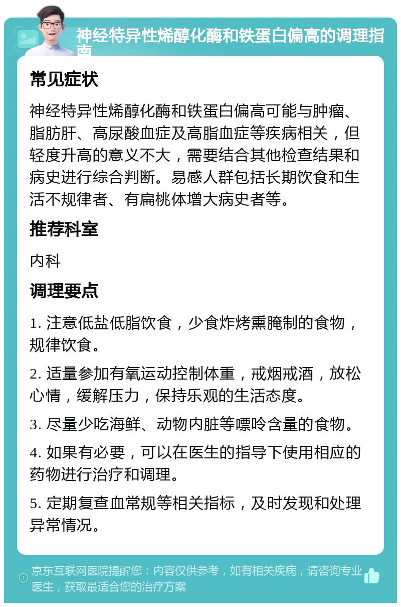 神经特异性烯醇化酶和铁蛋白偏高的调理指南 常见症状 神经特异性烯醇化酶和铁蛋白偏高可能与肿瘤、脂肪肝、高尿酸血症及高脂血症等疾病相关，但轻度升高的意义不大，需要结合其他检查结果和病史进行综合判断。易感人群包括长期饮食和生活不规律者、有扁桃体增大病史者等。 推荐科室 内科 调理要点 1. 注意低盐低脂饮食，少食炸烤熏腌制的食物，规律饮食。 2. 适量参加有氧运动控制体重，戒烟戒酒，放松心情，缓解压力，保持乐观的生活态度。 3. 尽量少吃海鲜、动物内脏等嘌呤含量的食物。 4. 如果有必要，可以在医生的指导下使用相应的药物进行治疗和调理。 5. 定期复查血常规等相关指标，及时发现和处理异常情况。