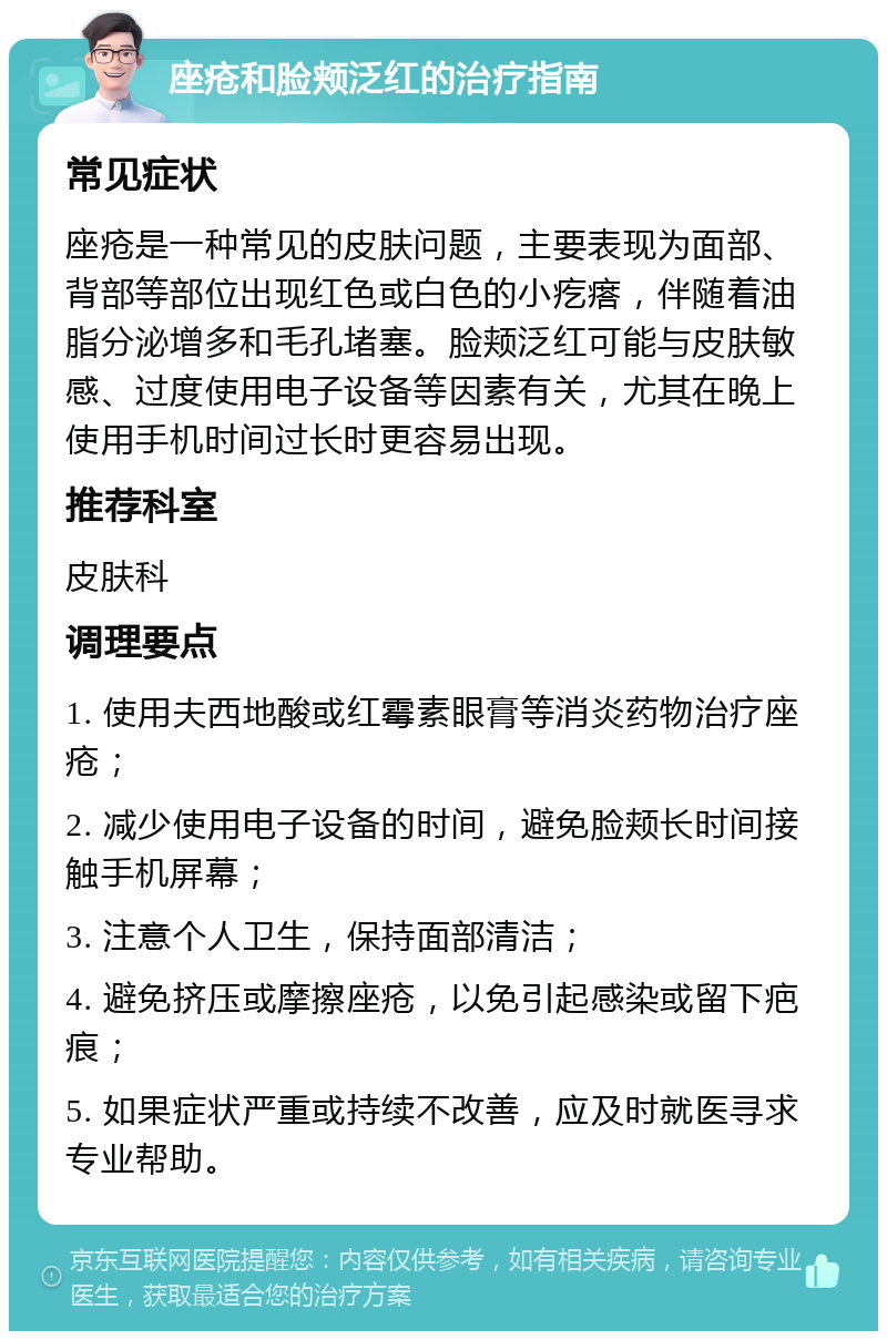 座疮和脸颊泛红的治疗指南 常见症状 座疮是一种常见的皮肤问题，主要表现为面部、背部等部位出现红色或白色的小疙瘩，伴随着油脂分泌增多和毛孔堵塞。脸颊泛红可能与皮肤敏感、过度使用电子设备等因素有关，尤其在晚上使用手机时间过长时更容易出现。 推荐科室 皮肤科 调理要点 1. 使用夫西地酸或红霉素眼膏等消炎药物治疗座疮； 2. 减少使用电子设备的时间，避免脸颊长时间接触手机屏幕； 3. 注意个人卫生，保持面部清洁； 4. 避免挤压或摩擦座疮，以免引起感染或留下疤痕； 5. 如果症状严重或持续不改善，应及时就医寻求专业帮助。