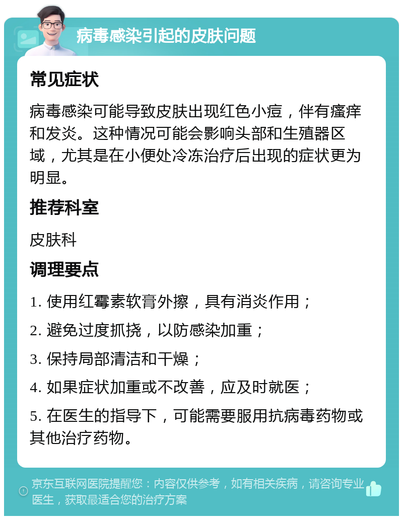 病毒感染引起的皮肤问题 常见症状 病毒感染可能导致皮肤出现红色小痘，伴有瘙痒和发炎。这种情况可能会影响头部和生殖器区域，尤其是在小便处冷冻治疗后出现的症状更为明显。 推荐科室 皮肤科 调理要点 1. 使用红霉素软膏外擦，具有消炎作用； 2. 避免过度抓挠，以防感染加重； 3. 保持局部清洁和干燥； 4. 如果症状加重或不改善，应及时就医； 5. 在医生的指导下，可能需要服用抗病毒药物或其他治疗药物。