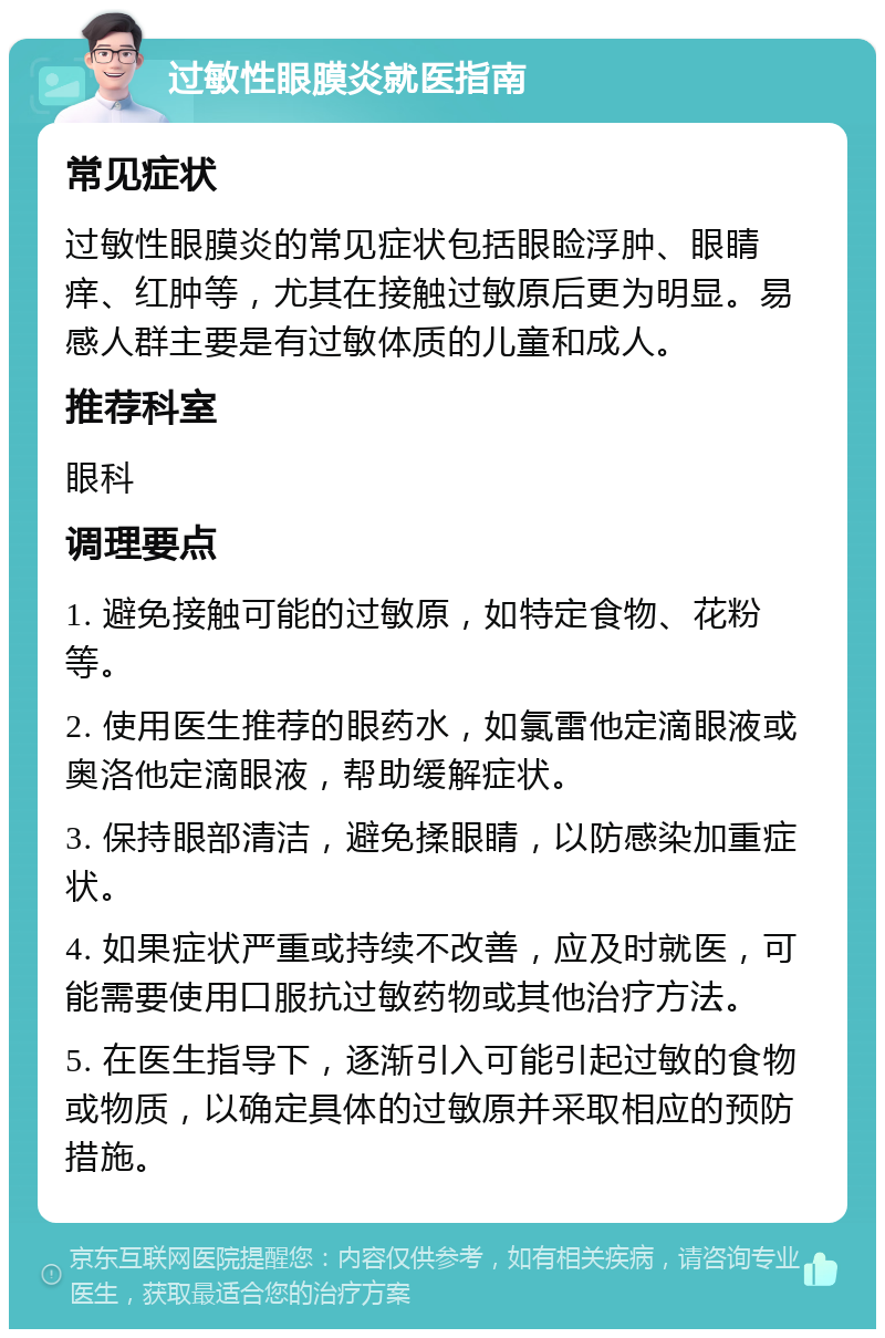 过敏性眼膜炎就医指南 常见症状 过敏性眼膜炎的常见症状包括眼睑浮肿、眼睛痒、红肿等，尤其在接触过敏原后更为明显。易感人群主要是有过敏体质的儿童和成人。 推荐科室 眼科 调理要点 1. 避免接触可能的过敏原，如特定食物、花粉等。 2. 使用医生推荐的眼药水，如氯雷他定滴眼液或奥洛他定滴眼液，帮助缓解症状。 3. 保持眼部清洁，避免揉眼睛，以防感染加重症状。 4. 如果症状严重或持续不改善，应及时就医，可能需要使用口服抗过敏药物或其他治疗方法。 5. 在医生指导下，逐渐引入可能引起过敏的食物或物质，以确定具体的过敏原并采取相应的预防措施。