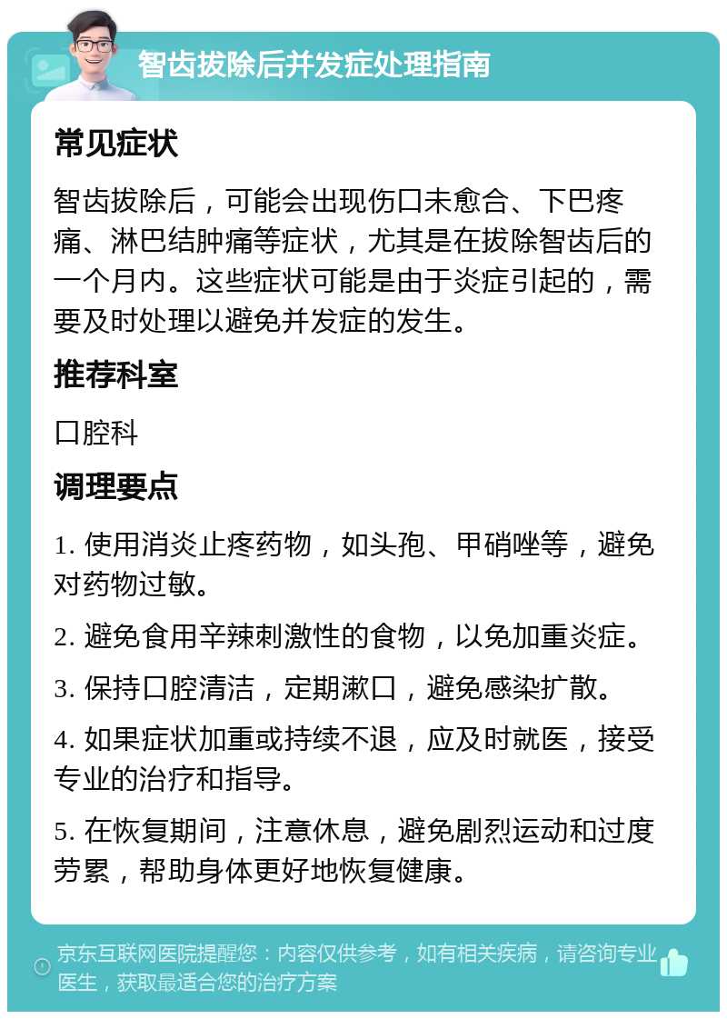 智齿拔除后并发症处理指南 常见症状 智齿拔除后，可能会出现伤口未愈合、下巴疼痛、淋巴结肿痛等症状，尤其是在拔除智齿后的一个月内。这些症状可能是由于炎症引起的，需要及时处理以避免并发症的发生。 推荐科室 口腔科 调理要点 1. 使用消炎止疼药物，如头孢、甲硝唑等，避免对药物过敏。 2. 避免食用辛辣刺激性的食物，以免加重炎症。 3. 保持口腔清洁，定期漱口，避免感染扩散。 4. 如果症状加重或持续不退，应及时就医，接受专业的治疗和指导。 5. 在恢复期间，注意休息，避免剧烈运动和过度劳累，帮助身体更好地恢复健康。