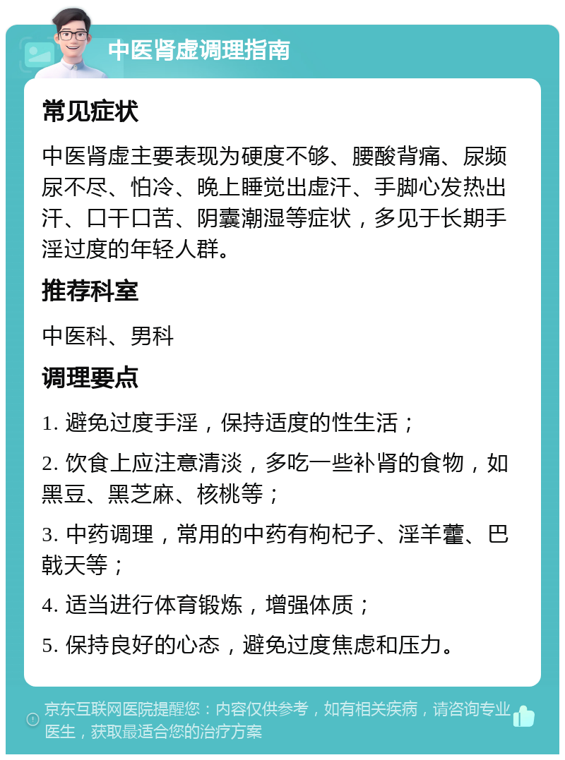 中医肾虚调理指南 常见症状 中医肾虚主要表现为硬度不够、腰酸背痛、尿频尿不尽、怕冷、晚上睡觉出虚汗、手脚心发热出汗、口干口苦、阴囊潮湿等症状，多见于长期手淫过度的年轻人群。 推荐科室 中医科、男科 调理要点 1. 避免过度手淫，保持适度的性生活； 2. 饮食上应注意清淡，多吃一些补肾的食物，如黑豆、黑芝麻、核桃等； 3. 中药调理，常用的中药有枸杞子、淫羊藿、巴戟天等； 4. 适当进行体育锻炼，增强体质； 5. 保持良好的心态，避免过度焦虑和压力。