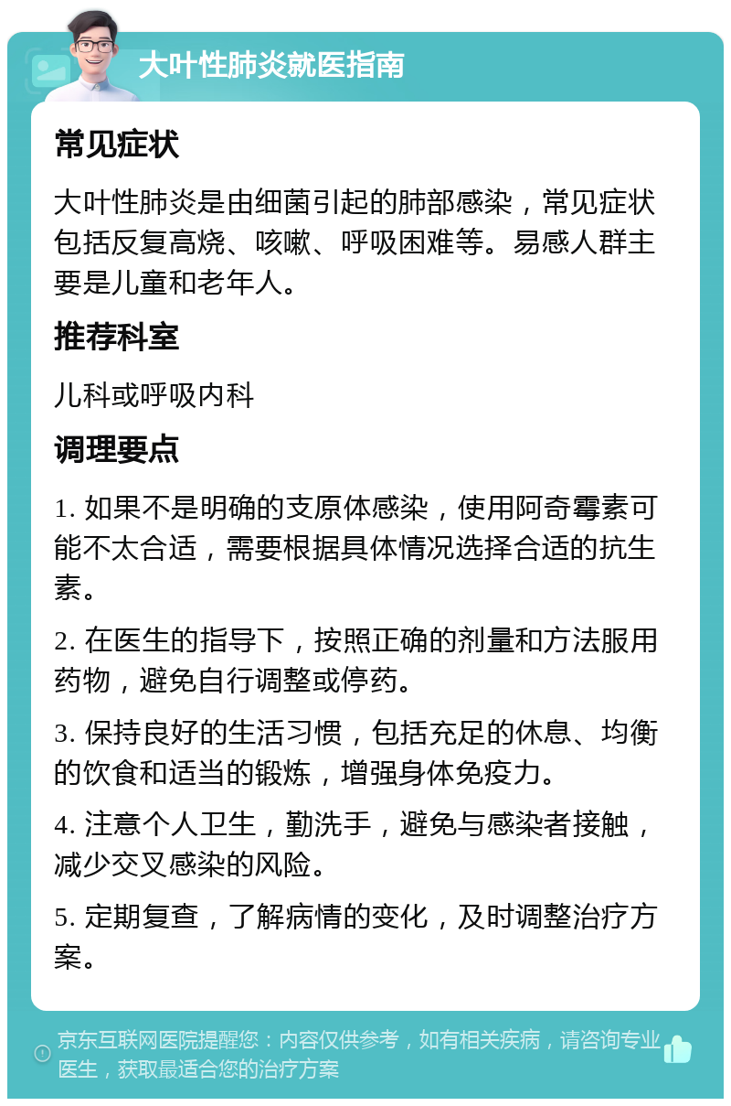 大叶性肺炎就医指南 常见症状 大叶性肺炎是由细菌引起的肺部感染，常见症状包括反复高烧、咳嗽、呼吸困难等。易感人群主要是儿童和老年人。 推荐科室 儿科或呼吸内科 调理要点 1. 如果不是明确的支原体感染，使用阿奇霉素可能不太合适，需要根据具体情况选择合适的抗生素。 2. 在医生的指导下，按照正确的剂量和方法服用药物，避免自行调整或停药。 3. 保持良好的生活习惯，包括充足的休息、均衡的饮食和适当的锻炼，增强身体免疫力。 4. 注意个人卫生，勤洗手，避免与感染者接触，减少交叉感染的风险。 5. 定期复查，了解病情的变化，及时调整治疗方案。