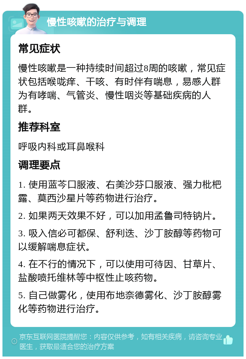 慢性咳嗽的治疗与调理 常见症状 慢性咳嗽是一种持续时间超过8周的咳嗽，常见症状包括喉咙痒、干咳、有时伴有喘息，易感人群为有哮喘、气管炎、慢性咽炎等基础疾病的人群。 推荐科室 呼吸内科或耳鼻喉科 调理要点 1. 使用蓝芩口服液、右美沙芬口服液、强力枇杷露、莫西沙星片等药物进行治疗。 2. 如果两天效果不好，可以加用孟鲁司特钠片。 3. 吸入信必可都保、舒利迭、沙丁胺醇等药物可以缓解喘息症状。 4. 在不行的情况下，可以使用可待因、甘草片、盐酸喷托维林等中枢性止咳药物。 5. 自己做雾化，使用布地奈德雾化、沙丁胺醇雾化等药物进行治疗。