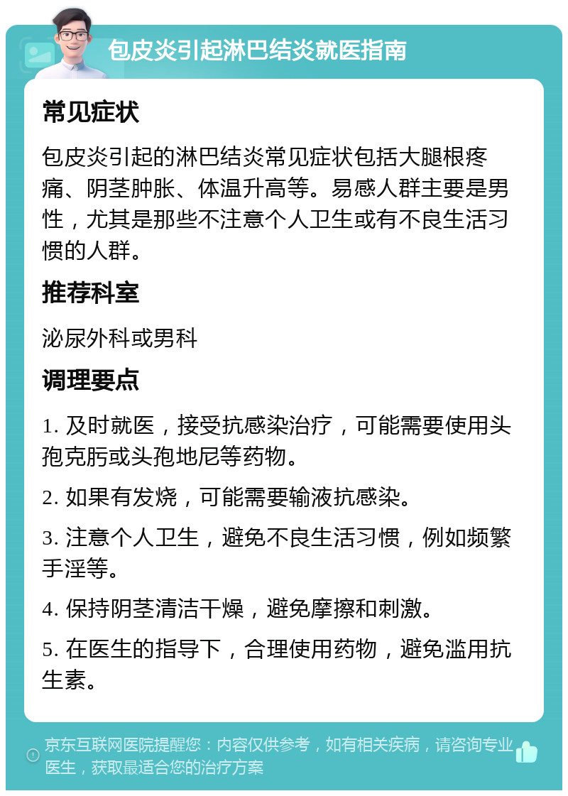 包皮炎引起淋巴结炎就医指南 常见症状 包皮炎引起的淋巴结炎常见症状包括大腿根疼痛、阴茎肿胀、体温升高等。易感人群主要是男性，尤其是那些不注意个人卫生或有不良生活习惯的人群。 推荐科室 泌尿外科或男科 调理要点 1. 及时就医，接受抗感染治疗，可能需要使用头孢克肟或头孢地尼等药物。 2. 如果有发烧，可能需要输液抗感染。 3. 注意个人卫生，避免不良生活习惯，例如频繁手淫等。 4. 保持阴茎清洁干燥，避免摩擦和刺激。 5. 在医生的指导下，合理使用药物，避免滥用抗生素。