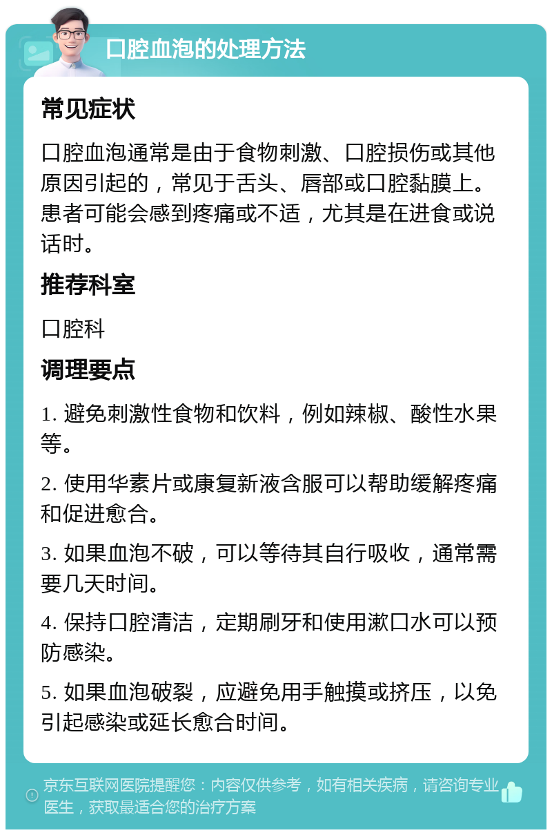 口腔血泡的处理方法 常见症状 口腔血泡通常是由于食物刺激、口腔损伤或其他原因引起的，常见于舌头、唇部或口腔黏膜上。患者可能会感到疼痛或不适，尤其是在进食或说话时。 推荐科室 口腔科 调理要点 1. 避免刺激性食物和饮料，例如辣椒、酸性水果等。 2. 使用华素片或康复新液含服可以帮助缓解疼痛和促进愈合。 3. 如果血泡不破，可以等待其自行吸收，通常需要几天时间。 4. 保持口腔清洁，定期刷牙和使用漱口水可以预防感染。 5. 如果血泡破裂，应避免用手触摸或挤压，以免引起感染或延长愈合时间。