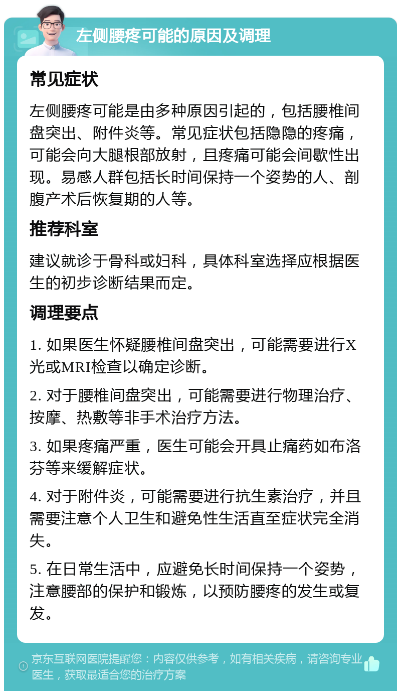 左侧腰疼可能的原因及调理 常见症状 左侧腰疼可能是由多种原因引起的，包括腰椎间盘突出、附件炎等。常见症状包括隐隐的疼痛，可能会向大腿根部放射，且疼痛可能会间歇性出现。易感人群包括长时间保持一个姿势的人、剖腹产术后恢复期的人等。 推荐科室 建议就诊于骨科或妇科，具体科室选择应根据医生的初步诊断结果而定。 调理要点 1. 如果医生怀疑腰椎间盘突出，可能需要进行X光或MRI检查以确定诊断。 2. 对于腰椎间盘突出，可能需要进行物理治疗、按摩、热敷等非手术治疗方法。 3. 如果疼痛严重，医生可能会开具止痛药如布洛芬等来缓解症状。 4. 对于附件炎，可能需要进行抗生素治疗，并且需要注意个人卫生和避免性生活直至症状完全消失。 5. 在日常生活中，应避免长时间保持一个姿势，注意腰部的保护和锻炼，以预防腰疼的发生或复发。