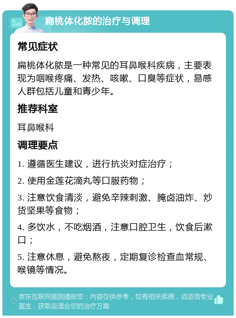 扁桃体化脓的治疗与调理 常见症状 扁桃体化脓是一种常见的耳鼻喉科疾病，主要表现为咽喉疼痛、发热、咳嗽、口臭等症状，易感人群包括儿童和青少年。 推荐科室 耳鼻喉科 调理要点 1. 遵循医生建议，进行抗炎对症治疗； 2. 使用金莲花滴丸等口服药物； 3. 注意饮食清淡，避免辛辣刺激、腌卤油炸、炒货坚果等食物； 4. 多饮水，不吃烟酒，注意口腔卫生，饮食后漱口； 5. 注意休息，避免熬夜，定期复诊检查血常规、喉镜等情况。