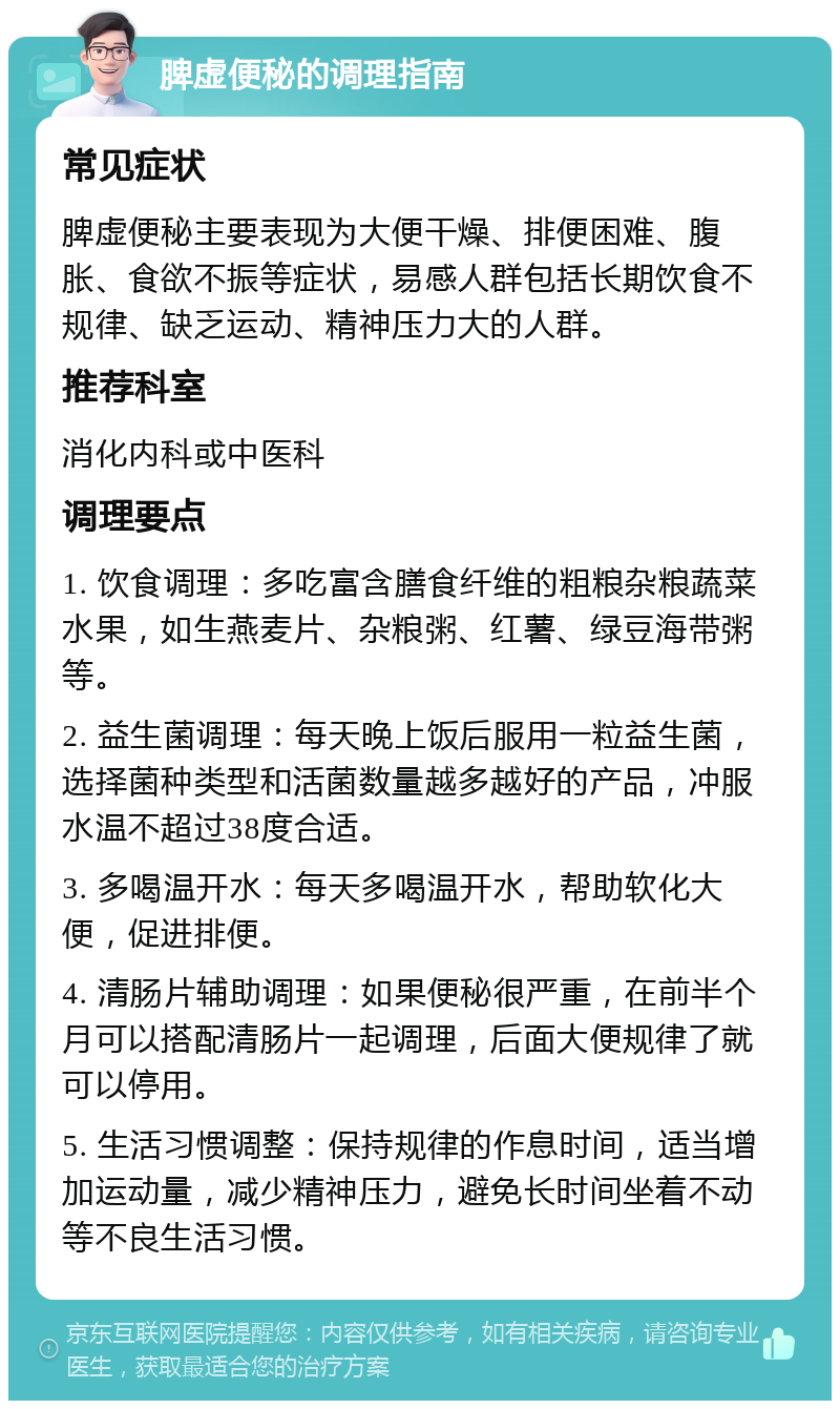 脾虚便秘的调理指南 常见症状 脾虚便秘主要表现为大便干燥、排便困难、腹胀、食欲不振等症状，易感人群包括长期饮食不规律、缺乏运动、精神压力大的人群。 推荐科室 消化内科或中医科 调理要点 1. 饮食调理：多吃富含膳食纤维的粗粮杂粮蔬菜水果，如生燕麦片、杂粮粥、红薯、绿豆海带粥等。 2. 益生菌调理：每天晚上饭后服用一粒益生菌，选择菌种类型和活菌数量越多越好的产品，冲服水温不超过38度合适。 3. 多喝温开水：每天多喝温开水，帮助软化大便，促进排便。 4. 清肠片辅助调理：如果便秘很严重，在前半个月可以搭配清肠片一起调理，后面大便规律了就可以停用。 5. 生活习惯调整：保持规律的作息时间，适当增加运动量，减少精神压力，避免长时间坐着不动等不良生活习惯。