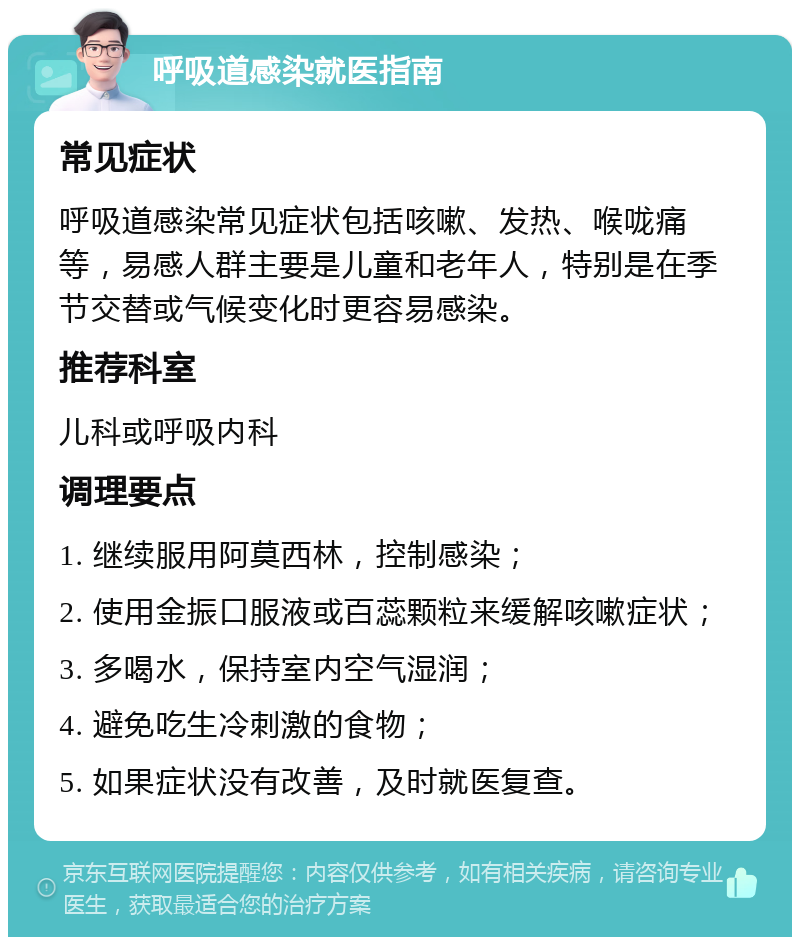 呼吸道感染就医指南 常见症状 呼吸道感染常见症状包括咳嗽、发热、喉咙痛等，易感人群主要是儿童和老年人，特别是在季节交替或气候变化时更容易感染。 推荐科室 儿科或呼吸内科 调理要点 1. 继续服用阿莫西林，控制感染； 2. 使用金振口服液或百蕊颗粒来缓解咳嗽症状； 3. 多喝水，保持室内空气湿润； 4. 避免吃生冷刺激的食物； 5. 如果症状没有改善，及时就医复查。