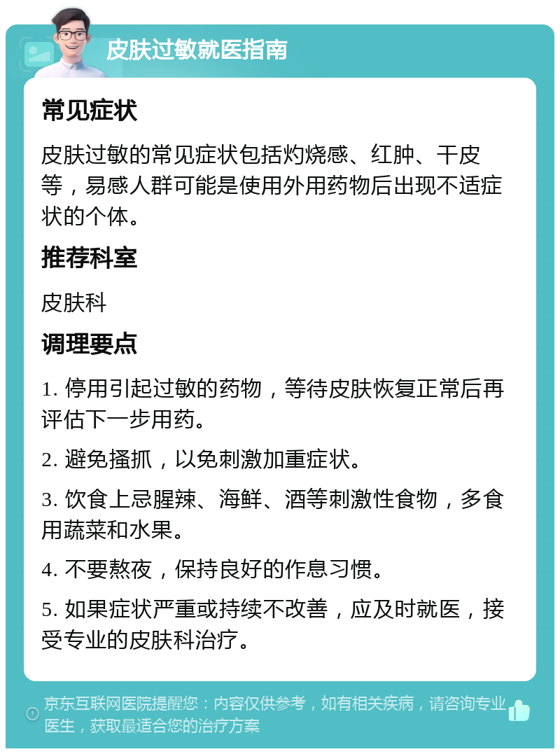 皮肤过敏就医指南 常见症状 皮肤过敏的常见症状包括灼烧感、红肿、干皮等，易感人群可能是使用外用药物后出现不适症状的个体。 推荐科室 皮肤科 调理要点 1. 停用引起过敏的药物，等待皮肤恢复正常后再评估下一步用药。 2. 避免搔抓，以免刺激加重症状。 3. 饮食上忌腥辣、海鲜、酒等刺激性食物，多食用蔬菜和水果。 4. 不要熬夜，保持良好的作息习惯。 5. 如果症状严重或持续不改善，应及时就医，接受专业的皮肤科治疗。