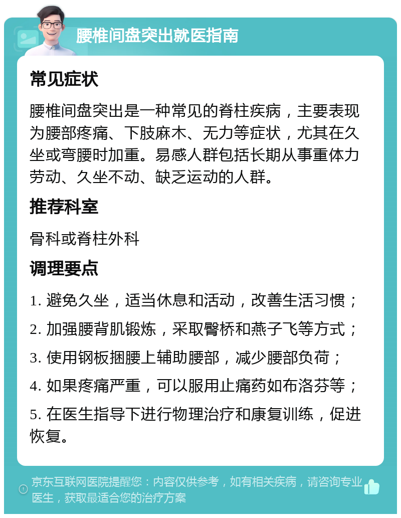 腰椎间盘突出就医指南 常见症状 腰椎间盘突出是一种常见的脊柱疾病，主要表现为腰部疼痛、下肢麻木、无力等症状，尤其在久坐或弯腰时加重。易感人群包括长期从事重体力劳动、久坐不动、缺乏运动的人群。 推荐科室 骨科或脊柱外科 调理要点 1. 避免久坐，适当休息和活动，改善生活习惯； 2. 加强腰背肌锻炼，采取臀桥和燕子飞等方式； 3. 使用钢板捆腰上辅助腰部，减少腰部负荷； 4. 如果疼痛严重，可以服用止痛药如布洛芬等； 5. 在医生指导下进行物理治疗和康复训练，促进恢复。