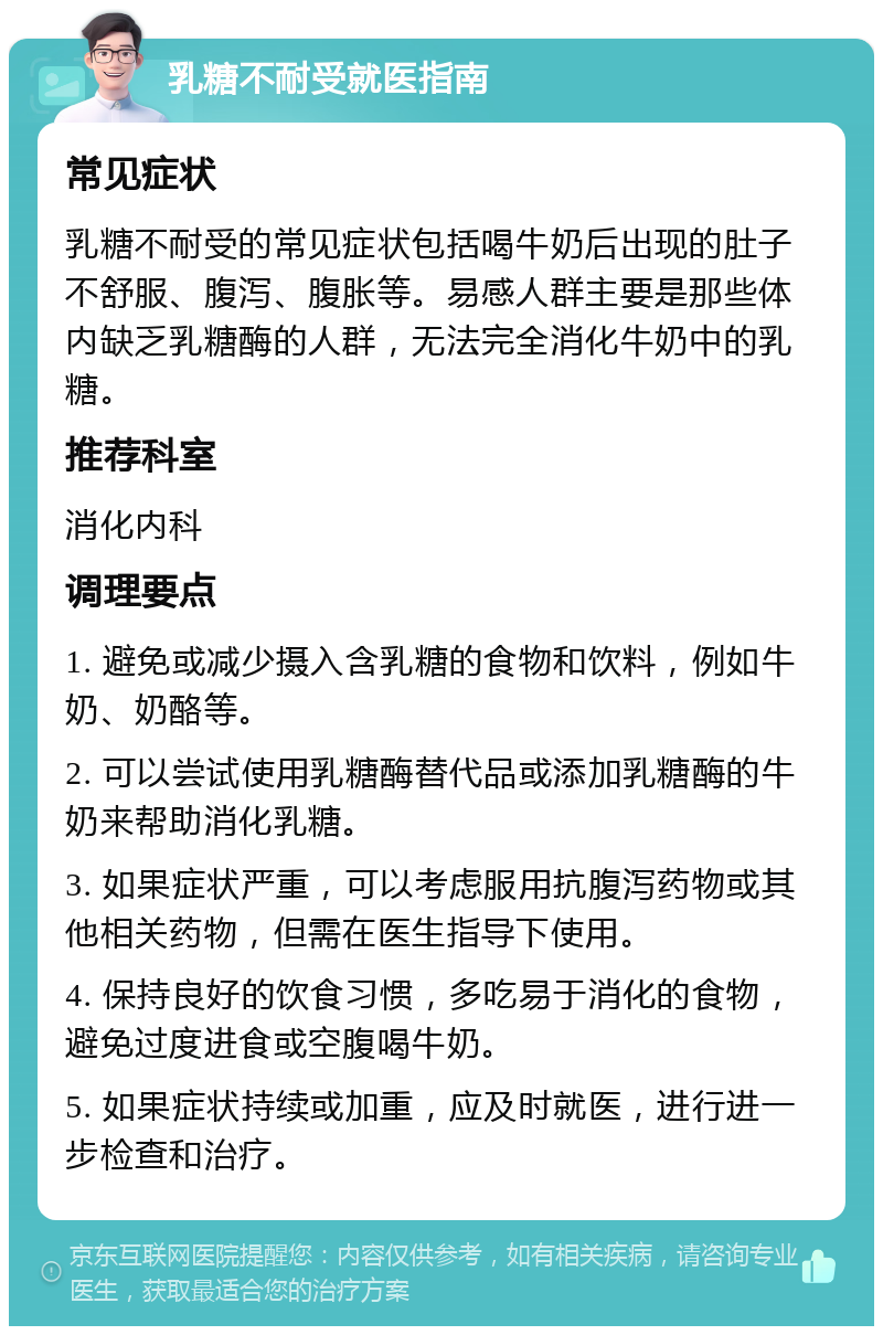 乳糖不耐受就医指南 常见症状 乳糖不耐受的常见症状包括喝牛奶后出现的肚子不舒服、腹泻、腹胀等。易感人群主要是那些体内缺乏乳糖酶的人群，无法完全消化牛奶中的乳糖。 推荐科室 消化内科 调理要点 1. 避免或减少摄入含乳糖的食物和饮料，例如牛奶、奶酪等。 2. 可以尝试使用乳糖酶替代品或添加乳糖酶的牛奶来帮助消化乳糖。 3. 如果症状严重，可以考虑服用抗腹泻药物或其他相关药物，但需在医生指导下使用。 4. 保持良好的饮食习惯，多吃易于消化的食物，避免过度进食或空腹喝牛奶。 5. 如果症状持续或加重，应及时就医，进行进一步检查和治疗。