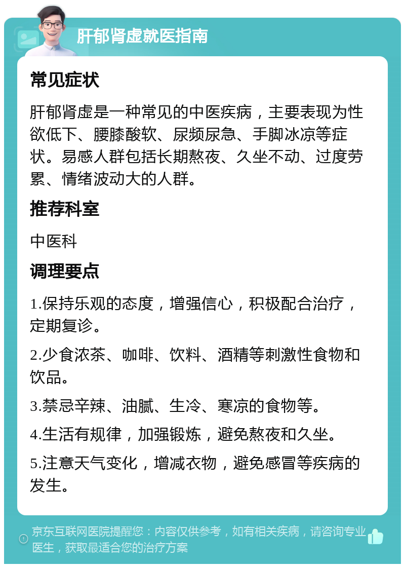 肝郁肾虚就医指南 常见症状 肝郁肾虚是一种常见的中医疾病，主要表现为性欲低下、腰膝酸软、尿频尿急、手脚冰凉等症状。易感人群包括长期熬夜、久坐不动、过度劳累、情绪波动大的人群。 推荐科室 中医科 调理要点 1.保持乐观的态度，增强信心，积极配合治疗，定期复诊。 2.少食浓茶、咖啡、饮料、酒精等刺激性食物和饮品。 3.禁忌辛辣、油腻、生冷、寒凉的食物等。 4.生活有规律，加强锻炼，避免熬夜和久坐。 5.注意天气变化，增减衣物，避免感冒等疾病的发生。