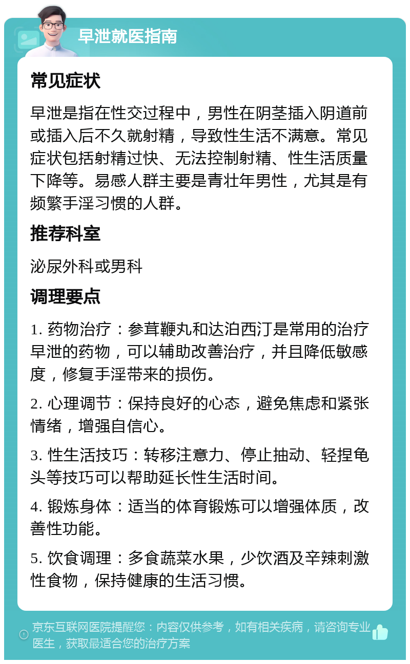 早泄就医指南 常见症状 早泄是指在性交过程中，男性在阴茎插入阴道前或插入后不久就射精，导致性生活不满意。常见症状包括射精过快、无法控制射精、性生活质量下降等。易感人群主要是青壮年男性，尤其是有频繁手淫习惯的人群。 推荐科室 泌尿外科或男科 调理要点 1. 药物治疗：参茸鞭丸和达泊西汀是常用的治疗早泄的药物，可以辅助改善治疗，并且降低敏感度，修复手淫带来的损伤。 2. 心理调节：保持良好的心态，避免焦虑和紧张情绪，增强自信心。 3. 性生活技巧：转移注意力、停止抽动、轻捏龟头等技巧可以帮助延长性生活时间。 4. 锻炼身体：适当的体育锻炼可以增强体质，改善性功能。 5. 饮食调理：多食蔬菜水果，少饮酒及辛辣刺激性食物，保持健康的生活习惯。