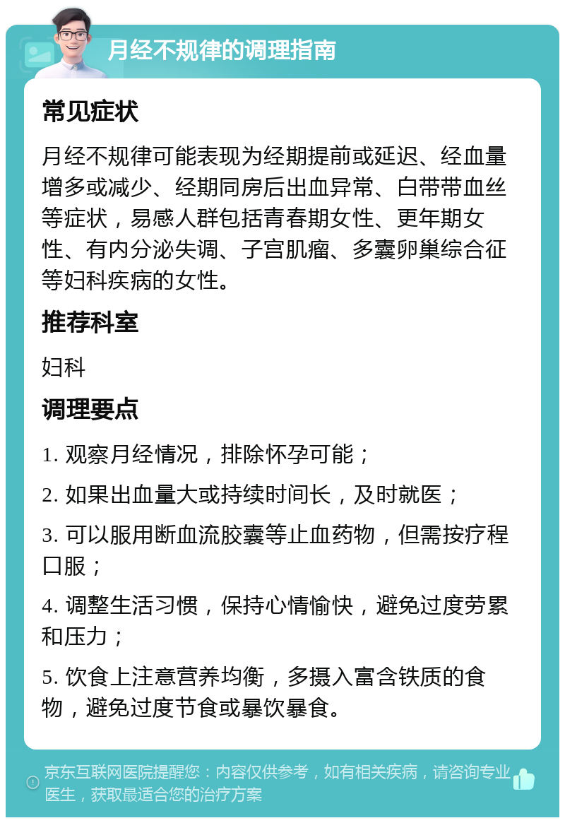 月经不规律的调理指南 常见症状 月经不规律可能表现为经期提前或延迟、经血量增多或减少、经期同房后出血异常、白带带血丝等症状，易感人群包括青春期女性、更年期女性、有内分泌失调、子宫肌瘤、多囊卵巢综合征等妇科疾病的女性。 推荐科室 妇科 调理要点 1. 观察月经情况，排除怀孕可能； 2. 如果出血量大或持续时间长，及时就医； 3. 可以服用断血流胶囊等止血药物，但需按疗程口服； 4. 调整生活习惯，保持心情愉快，避免过度劳累和压力； 5. 饮食上注意营养均衡，多摄入富含铁质的食物，避免过度节食或暴饮暴食。