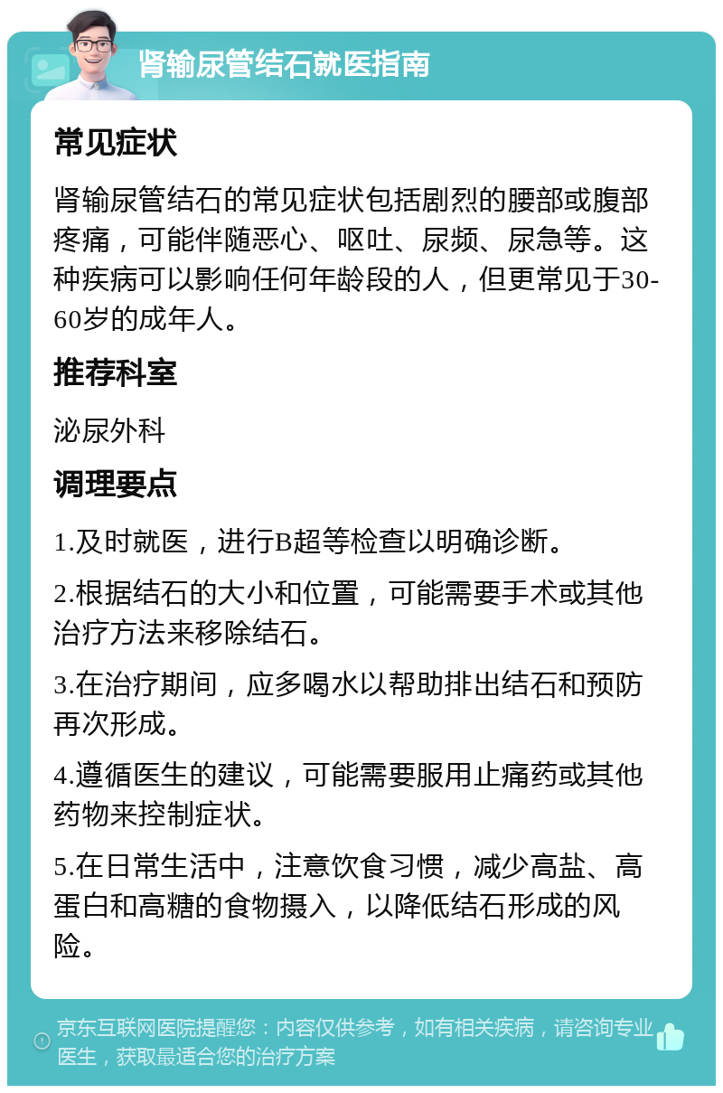 肾输尿管结石就医指南 常见症状 肾输尿管结石的常见症状包括剧烈的腰部或腹部疼痛，可能伴随恶心、呕吐、尿频、尿急等。这种疾病可以影响任何年龄段的人，但更常见于30-60岁的成年人。 推荐科室 泌尿外科 调理要点 1.及时就医，进行B超等检查以明确诊断。 2.根据结石的大小和位置，可能需要手术或其他治疗方法来移除结石。 3.在治疗期间，应多喝水以帮助排出结石和预防再次形成。 4.遵循医生的建议，可能需要服用止痛药或其他药物来控制症状。 5.在日常生活中，注意饮食习惯，减少高盐、高蛋白和高糖的食物摄入，以降低结石形成的风险。