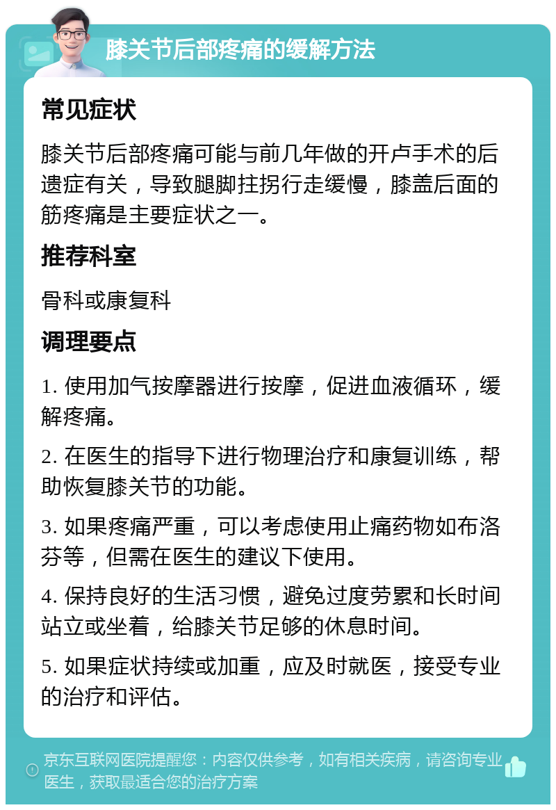 膝关节后部疼痛的缓解方法 常见症状 膝关节后部疼痛可能与前几年做的开卢手术的后遗症有关，导致腿脚拄拐行走缓慢，膝盖后面的筋疼痛是主要症状之一。 推荐科室 骨科或康复科 调理要点 1. 使用加气按摩器进行按摩，促进血液循环，缓解疼痛。 2. 在医生的指导下进行物理治疗和康复训练，帮助恢复膝关节的功能。 3. 如果疼痛严重，可以考虑使用止痛药物如布洛芬等，但需在医生的建议下使用。 4. 保持良好的生活习惯，避免过度劳累和长时间站立或坐着，给膝关节足够的休息时间。 5. 如果症状持续或加重，应及时就医，接受专业的治疗和评估。